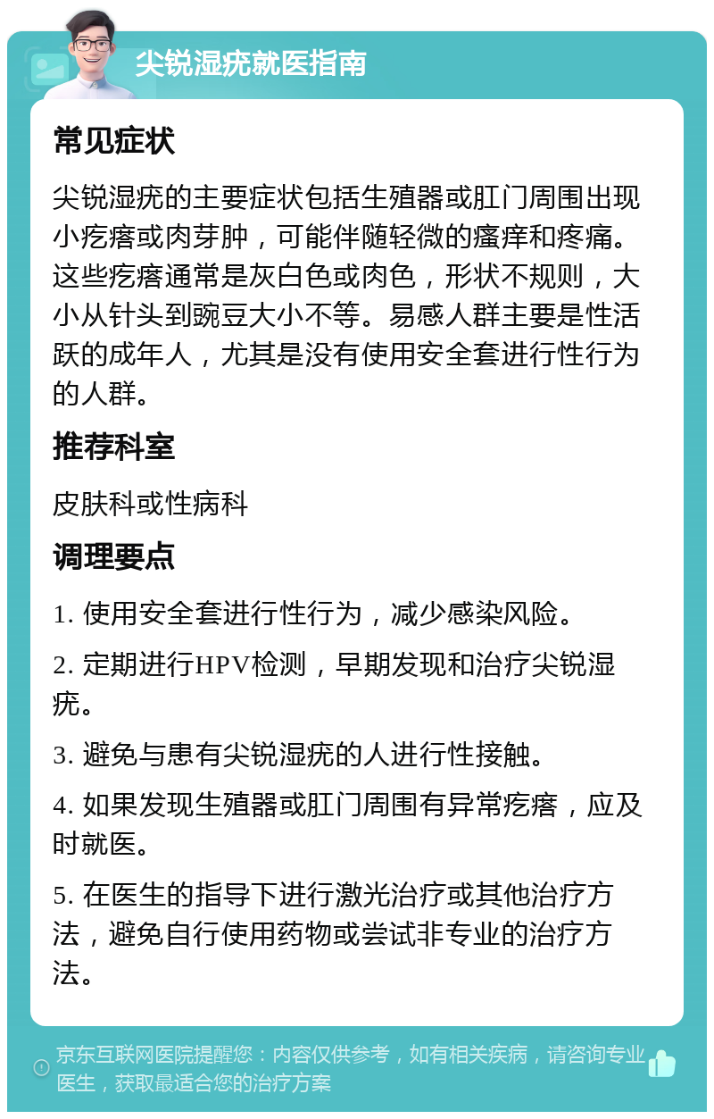 尖锐湿疣就医指南 常见症状 尖锐湿疣的主要症状包括生殖器或肛门周围出现小疙瘩或肉芽肿，可能伴随轻微的瘙痒和疼痛。这些疙瘩通常是灰白色或肉色，形状不规则，大小从针头到豌豆大小不等。易感人群主要是性活跃的成年人，尤其是没有使用安全套进行性行为的人群。 推荐科室 皮肤科或性病科 调理要点 1. 使用安全套进行性行为，减少感染风险。 2. 定期进行HPV检测，早期发现和治疗尖锐湿疣。 3. 避免与患有尖锐湿疣的人进行性接触。 4. 如果发现生殖器或肛门周围有异常疙瘩，应及时就医。 5. 在医生的指导下进行激光治疗或其他治疗方法，避免自行使用药物或尝试非专业的治疗方法。