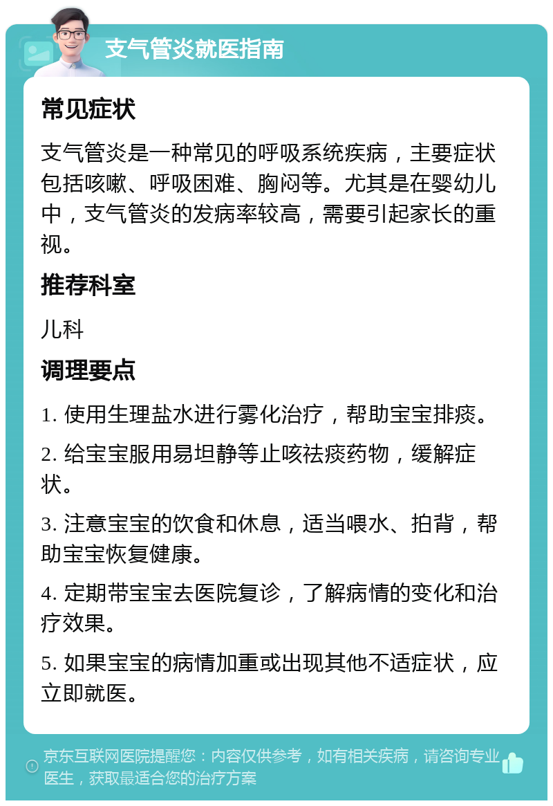 支气管炎就医指南 常见症状 支气管炎是一种常见的呼吸系统疾病，主要症状包括咳嗽、呼吸困难、胸闷等。尤其是在婴幼儿中，支气管炎的发病率较高，需要引起家长的重视。 推荐科室 儿科 调理要点 1. 使用生理盐水进行雾化治疗，帮助宝宝排痰。 2. 给宝宝服用易坦静等止咳祛痰药物，缓解症状。 3. 注意宝宝的饮食和休息，适当喂水、拍背，帮助宝宝恢复健康。 4. 定期带宝宝去医院复诊，了解病情的变化和治疗效果。 5. 如果宝宝的病情加重或出现其他不适症状，应立即就医。