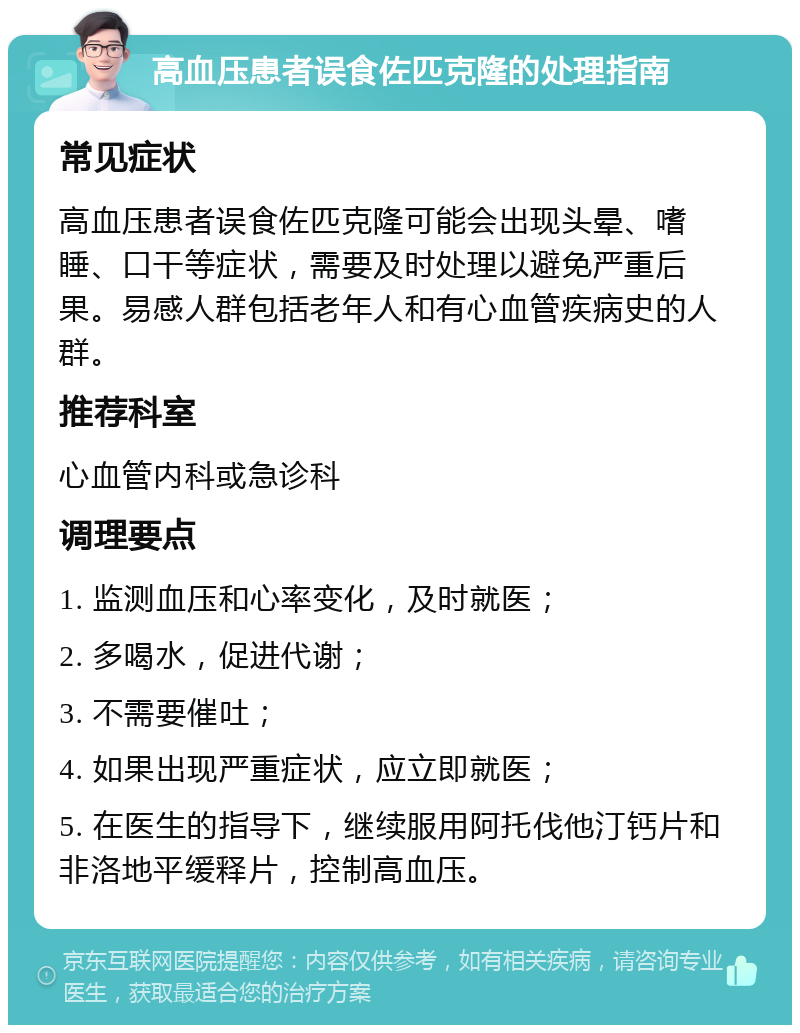 高血压患者误食佐匹克隆的处理指南 常见症状 高血压患者误食佐匹克隆可能会出现头晕、嗜睡、口干等症状，需要及时处理以避免严重后果。易感人群包括老年人和有心血管疾病史的人群。 推荐科室 心血管内科或急诊科 调理要点 1. 监测血压和心率变化，及时就医； 2. 多喝水，促进代谢； 3. 不需要催吐； 4. 如果出现严重症状，应立即就医； 5. 在医生的指导下，继续服用阿托伐他汀钙片和非洛地平缓释片，控制高血压。