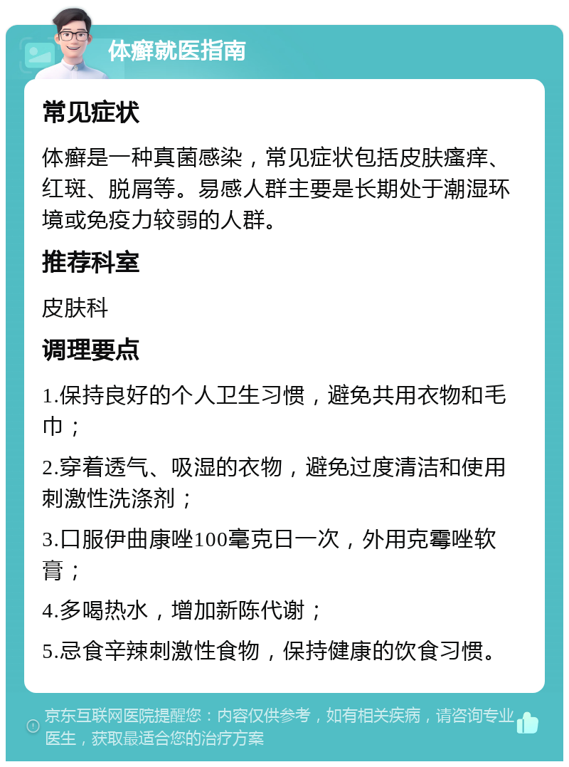 体癣就医指南 常见症状 体癣是一种真菌感染，常见症状包括皮肤瘙痒、红斑、脱屑等。易感人群主要是长期处于潮湿环境或免疫力较弱的人群。 推荐科室 皮肤科 调理要点 1.保持良好的个人卫生习惯，避免共用衣物和毛巾； 2.穿着透气、吸湿的衣物，避免过度清洁和使用刺激性洗涤剂； 3.口服伊曲康唑100毫克日一次，外用克霉唑软膏； 4.多喝热水，增加新陈代谢； 5.忌食辛辣刺激性食物，保持健康的饮食习惯。