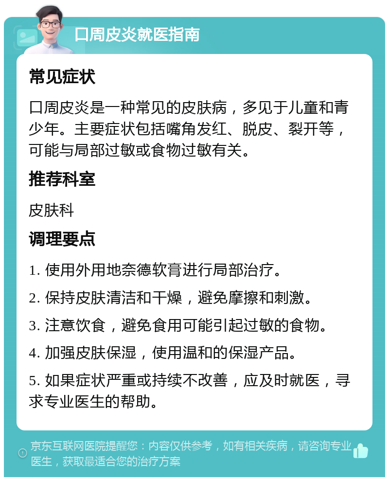 口周皮炎就医指南 常见症状 口周皮炎是一种常见的皮肤病，多见于儿童和青少年。主要症状包括嘴角发红、脱皮、裂开等，可能与局部过敏或食物过敏有关。 推荐科室 皮肤科 调理要点 1. 使用外用地奈德软膏进行局部治疗。 2. 保持皮肤清洁和干燥，避免摩擦和刺激。 3. 注意饮食，避免食用可能引起过敏的食物。 4. 加强皮肤保湿，使用温和的保湿产品。 5. 如果症状严重或持续不改善，应及时就医，寻求专业医生的帮助。