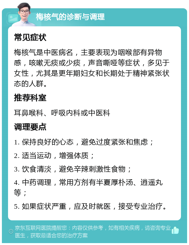 梅核气的诊断与调理 常见症状 梅核气是中医病名，主要表现为咽喉部有异物感，咳嗽无痰或少痰，声音嘶哑等症状，多见于女性，尤其是更年期妇女和长期处于精神紧张状态的人群。 推荐科室 耳鼻喉科、呼吸内科或中医科 调理要点 1. 保持良好的心态，避免过度紧张和焦虑； 2. 适当运动，增强体质； 3. 饮食清淡，避免辛辣刺激性食物； 4. 中药调理，常用方剂有半夏厚朴汤、逍遥丸等； 5. 如果症状严重，应及时就医，接受专业治疗。