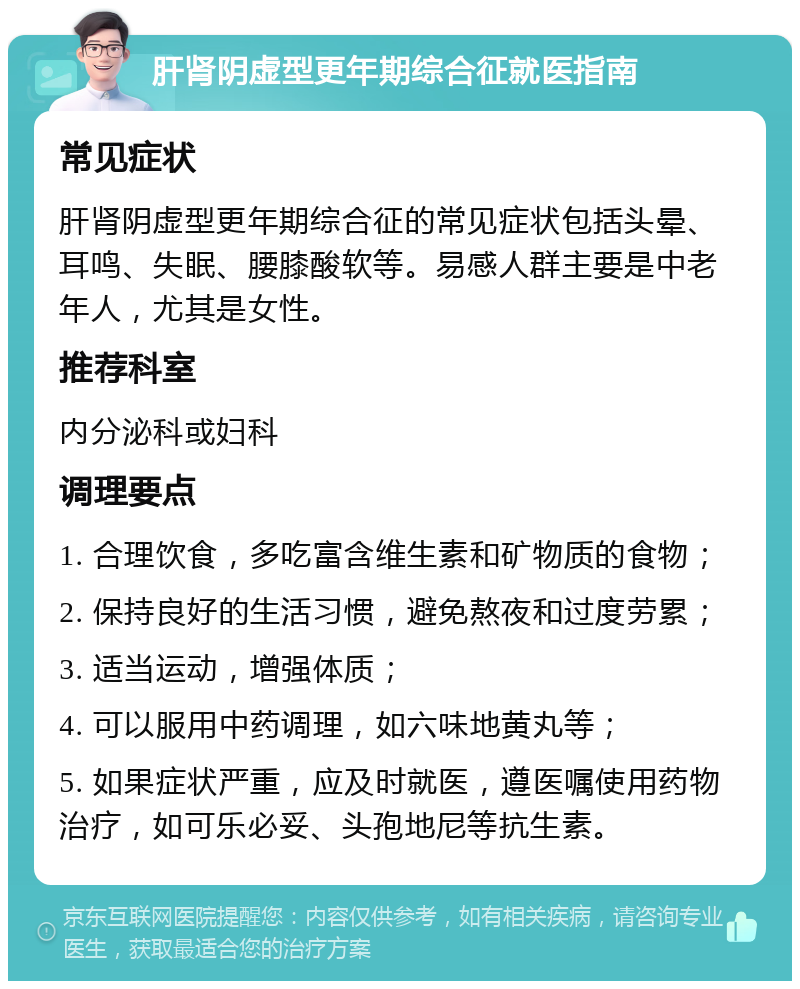 肝肾阴虚型更年期综合征就医指南 常见症状 肝肾阴虚型更年期综合征的常见症状包括头晕、耳鸣、失眠、腰膝酸软等。易感人群主要是中老年人，尤其是女性。 推荐科室 内分泌科或妇科 调理要点 1. 合理饮食，多吃富含维生素和矿物质的食物； 2. 保持良好的生活习惯，避免熬夜和过度劳累； 3. 适当运动，增强体质； 4. 可以服用中药调理，如六味地黄丸等； 5. 如果症状严重，应及时就医，遵医嘱使用药物治疗，如可乐必妥、头孢地尼等抗生素。