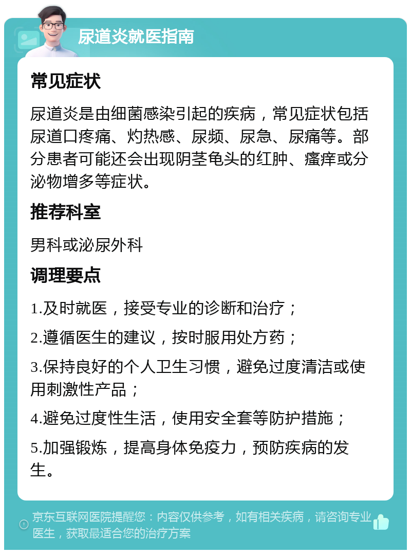 尿道炎就医指南 常见症状 尿道炎是由细菌感染引起的疾病，常见症状包括尿道口疼痛、灼热感、尿频、尿急、尿痛等。部分患者可能还会出现阴茎龟头的红肿、瘙痒或分泌物增多等症状。 推荐科室 男科或泌尿外科 调理要点 1.及时就医，接受专业的诊断和治疗； 2.遵循医生的建议，按时服用处方药； 3.保持良好的个人卫生习惯，避免过度清洁或使用刺激性产品； 4.避免过度性生活，使用安全套等防护措施； 5.加强锻炼，提高身体免疫力，预防疾病的发生。