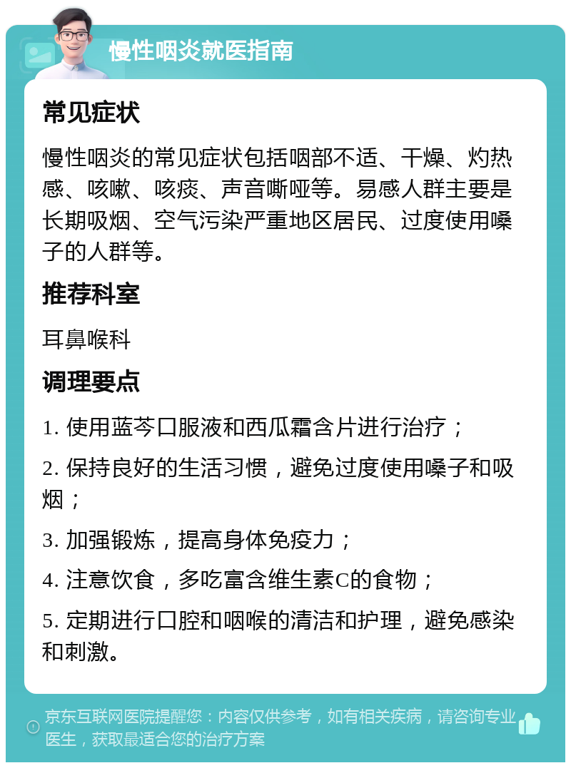 慢性咽炎就医指南 常见症状 慢性咽炎的常见症状包括咽部不适、干燥、灼热感、咳嗽、咳痰、声音嘶哑等。易感人群主要是长期吸烟、空气污染严重地区居民、过度使用嗓子的人群等。 推荐科室 耳鼻喉科 调理要点 1. 使用蓝芩口服液和西瓜霜含片进行治疗； 2. 保持良好的生活习惯，避免过度使用嗓子和吸烟； 3. 加强锻炼，提高身体免疫力； 4. 注意饮食，多吃富含维生素C的食物； 5. 定期进行口腔和咽喉的清洁和护理，避免感染和刺激。