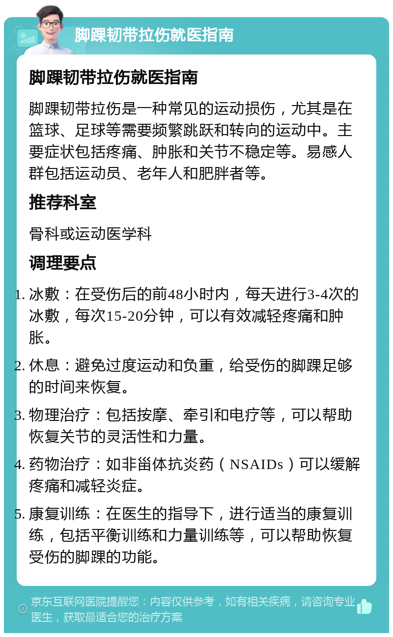 脚踝韧带拉伤就医指南 脚踝韧带拉伤就医指南 脚踝韧带拉伤是一种常见的运动损伤，尤其是在篮球、足球等需要频繁跳跃和转向的运动中。主要症状包括疼痛、肿胀和关节不稳定等。易感人群包括运动员、老年人和肥胖者等。 推荐科室 骨科或运动医学科 调理要点 冰敷：在受伤后的前48小时内，每天进行3-4次的冰敷，每次15-20分钟，可以有效减轻疼痛和肿胀。 休息：避免过度运动和负重，给受伤的脚踝足够的时间来恢复。 物理治疗：包括按摩、牵引和电疗等，可以帮助恢复关节的灵活性和力量。 药物治疗：如非甾体抗炎药（NSAIDs）可以缓解疼痛和减轻炎症。 康复训练：在医生的指导下，进行适当的康复训练，包括平衡训练和力量训练等，可以帮助恢复受伤的脚踝的功能。