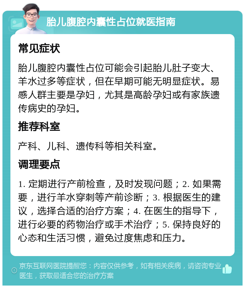 胎儿腹腔内囊性占位就医指南 常见症状 胎儿腹腔内囊性占位可能会引起胎儿肚子变大、羊水过多等症状，但在早期可能无明显症状。易感人群主要是孕妇，尤其是高龄孕妇或有家族遗传病史的孕妇。 推荐科室 产科、儿科、遗传科等相关科室。 调理要点 1. 定期进行产前检查，及时发现问题；2. 如果需要，进行羊水穿刺等产前诊断；3. 根据医生的建议，选择合适的治疗方案；4. 在医生的指导下，进行必要的药物治疗或手术治疗；5. 保持良好的心态和生活习惯，避免过度焦虑和压力。