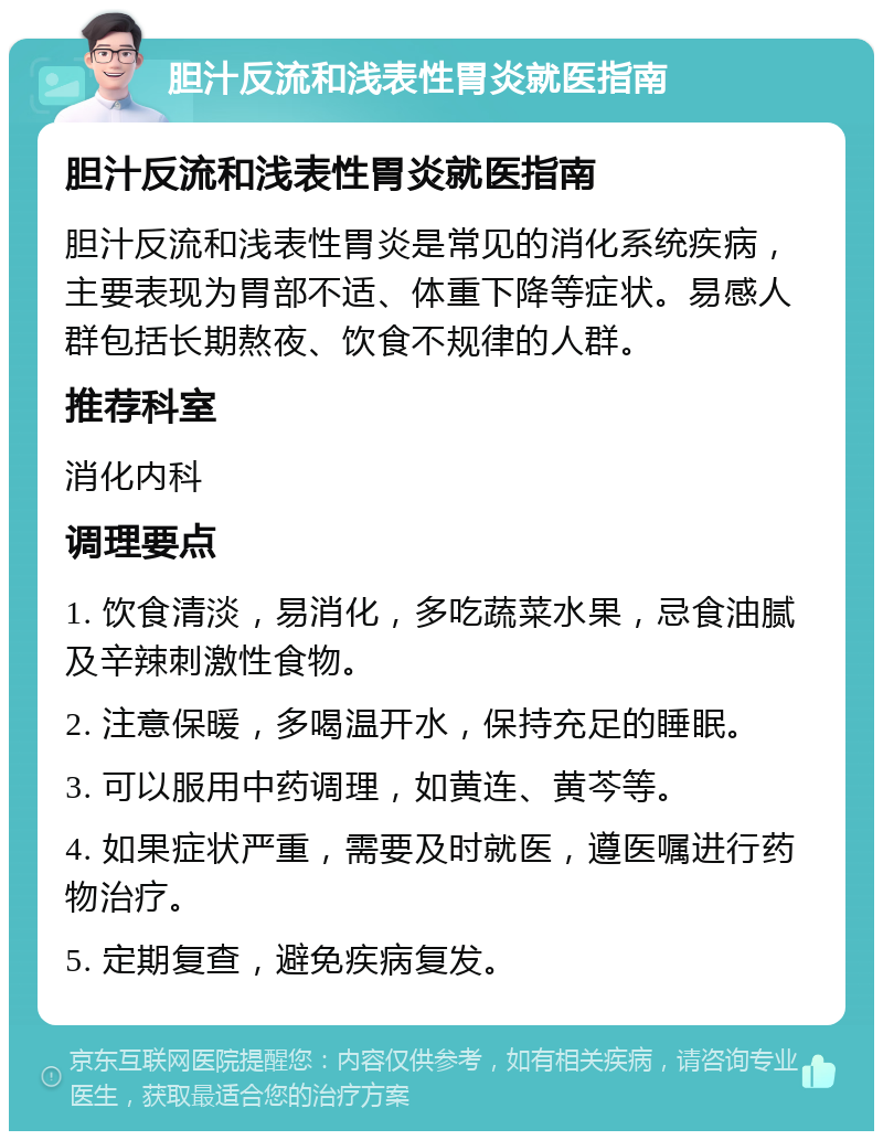 胆汁反流和浅表性胃炎就医指南 胆汁反流和浅表性胃炎就医指南 胆汁反流和浅表性胃炎是常见的消化系统疾病，主要表现为胃部不适、体重下降等症状。易感人群包括长期熬夜、饮食不规律的人群。 推荐科室 消化内科 调理要点 1. 饮食清淡，易消化，多吃蔬菜水果，忌食油腻及辛辣刺激性食物。 2. 注意保暖，多喝温开水，保持充足的睡眠。 3. 可以服用中药调理，如黄连、黄芩等。 4. 如果症状严重，需要及时就医，遵医嘱进行药物治疗。 5. 定期复查，避免疾病复发。