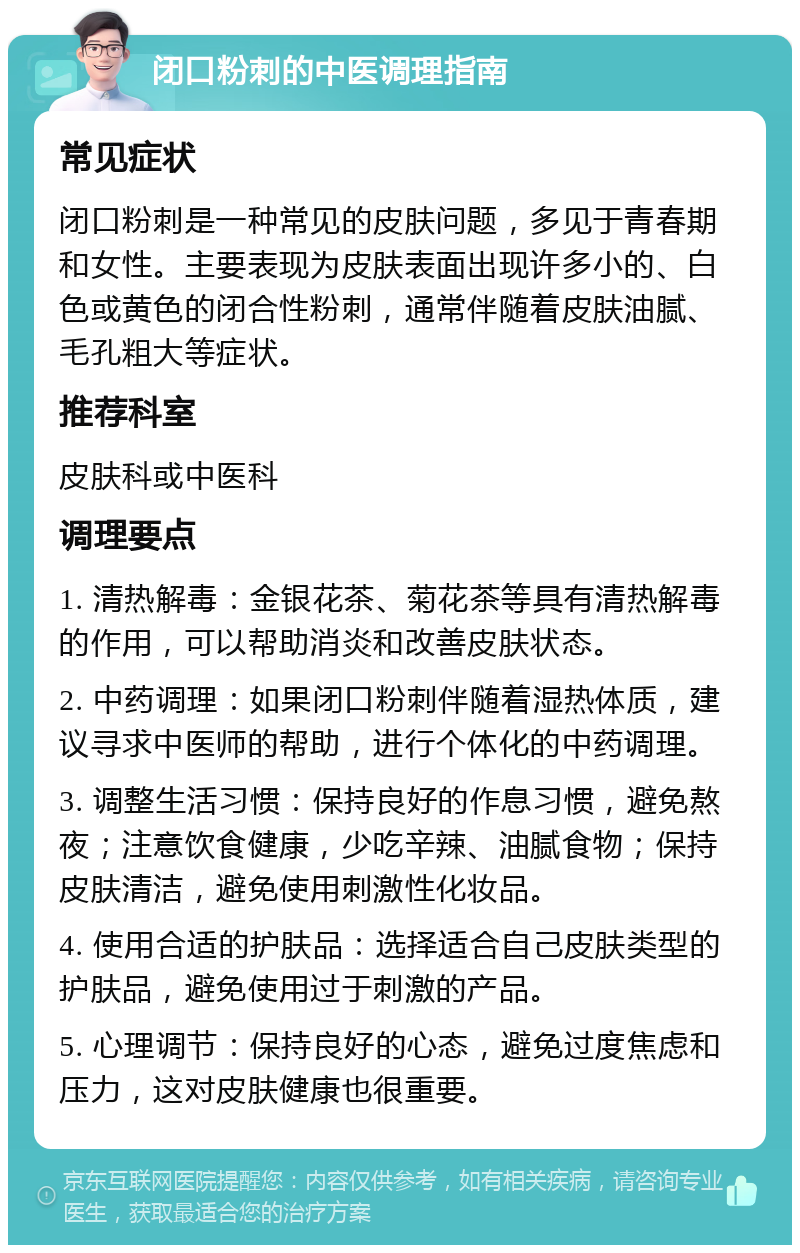 闭口粉刺的中医调理指南 常见症状 闭口粉刺是一种常见的皮肤问题，多见于青春期和女性。主要表现为皮肤表面出现许多小的、白色或黄色的闭合性粉刺，通常伴随着皮肤油腻、毛孔粗大等症状。 推荐科室 皮肤科或中医科 调理要点 1. 清热解毒：金银花茶、菊花茶等具有清热解毒的作用，可以帮助消炎和改善皮肤状态。 2. 中药调理：如果闭口粉刺伴随着湿热体质，建议寻求中医师的帮助，进行个体化的中药调理。 3. 调整生活习惯：保持良好的作息习惯，避免熬夜；注意饮食健康，少吃辛辣、油腻食物；保持皮肤清洁，避免使用刺激性化妆品。 4. 使用合适的护肤品：选择适合自己皮肤类型的护肤品，避免使用过于刺激的产品。 5. 心理调节：保持良好的心态，避免过度焦虑和压力，这对皮肤健康也很重要。