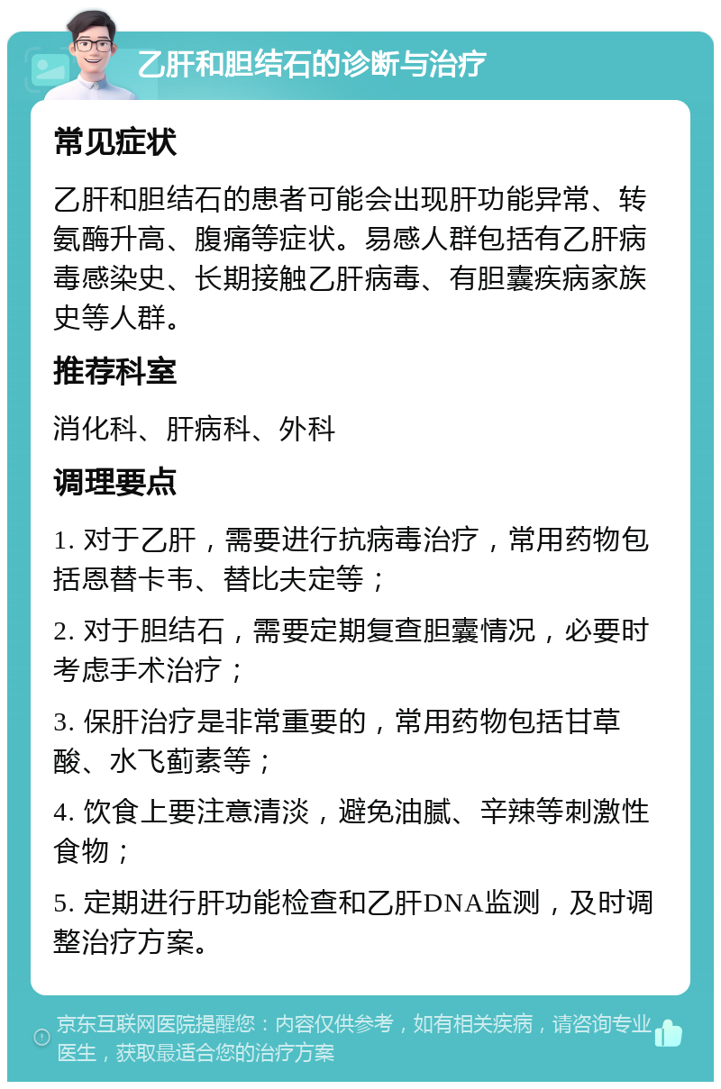 乙肝和胆结石的诊断与治疗 常见症状 乙肝和胆结石的患者可能会出现肝功能异常、转氨酶升高、腹痛等症状。易感人群包括有乙肝病毒感染史、长期接触乙肝病毒、有胆囊疾病家族史等人群。 推荐科室 消化科、肝病科、外科 调理要点 1. 对于乙肝，需要进行抗病毒治疗，常用药物包括恩替卡韦、替比夫定等； 2. 对于胆结石，需要定期复查胆囊情况，必要时考虑手术治疗； 3. 保肝治疗是非常重要的，常用药物包括甘草酸、水飞蓟素等； 4. 饮食上要注意清淡，避免油腻、辛辣等刺激性食物； 5. 定期进行肝功能检查和乙肝DNA监测，及时调整治疗方案。