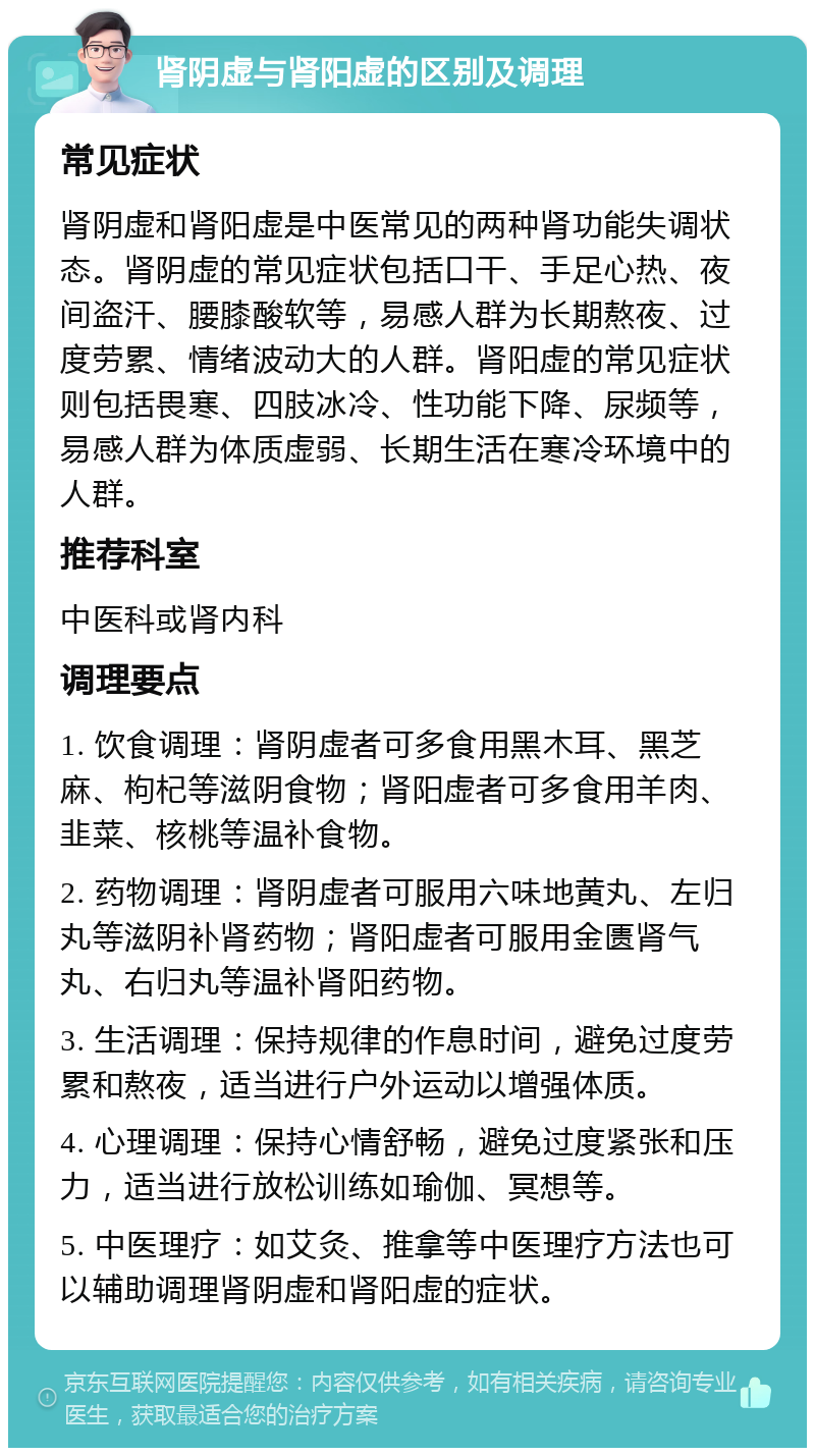 肾阴虚与肾阳虚的区别及调理 常见症状 肾阴虚和肾阳虚是中医常见的两种肾功能失调状态。肾阴虚的常见症状包括口干、手足心热、夜间盗汗、腰膝酸软等，易感人群为长期熬夜、过度劳累、情绪波动大的人群。肾阳虚的常见症状则包括畏寒、四肢冰冷、性功能下降、尿频等，易感人群为体质虚弱、长期生活在寒冷环境中的人群。 推荐科室 中医科或肾内科 调理要点 1. 饮食调理：肾阴虚者可多食用黑木耳、黑芝麻、枸杞等滋阴食物；肾阳虚者可多食用羊肉、韭菜、核桃等温补食物。 2. 药物调理：肾阴虚者可服用六味地黄丸、左归丸等滋阴补肾药物；肾阳虚者可服用金匮肾气丸、右归丸等温补肾阳药物。 3. 生活调理：保持规律的作息时间，避免过度劳累和熬夜，适当进行户外运动以增强体质。 4. 心理调理：保持心情舒畅，避免过度紧张和压力，适当进行放松训练如瑜伽、冥想等。 5. 中医理疗：如艾灸、推拿等中医理疗方法也可以辅助调理肾阴虚和肾阳虚的症状。