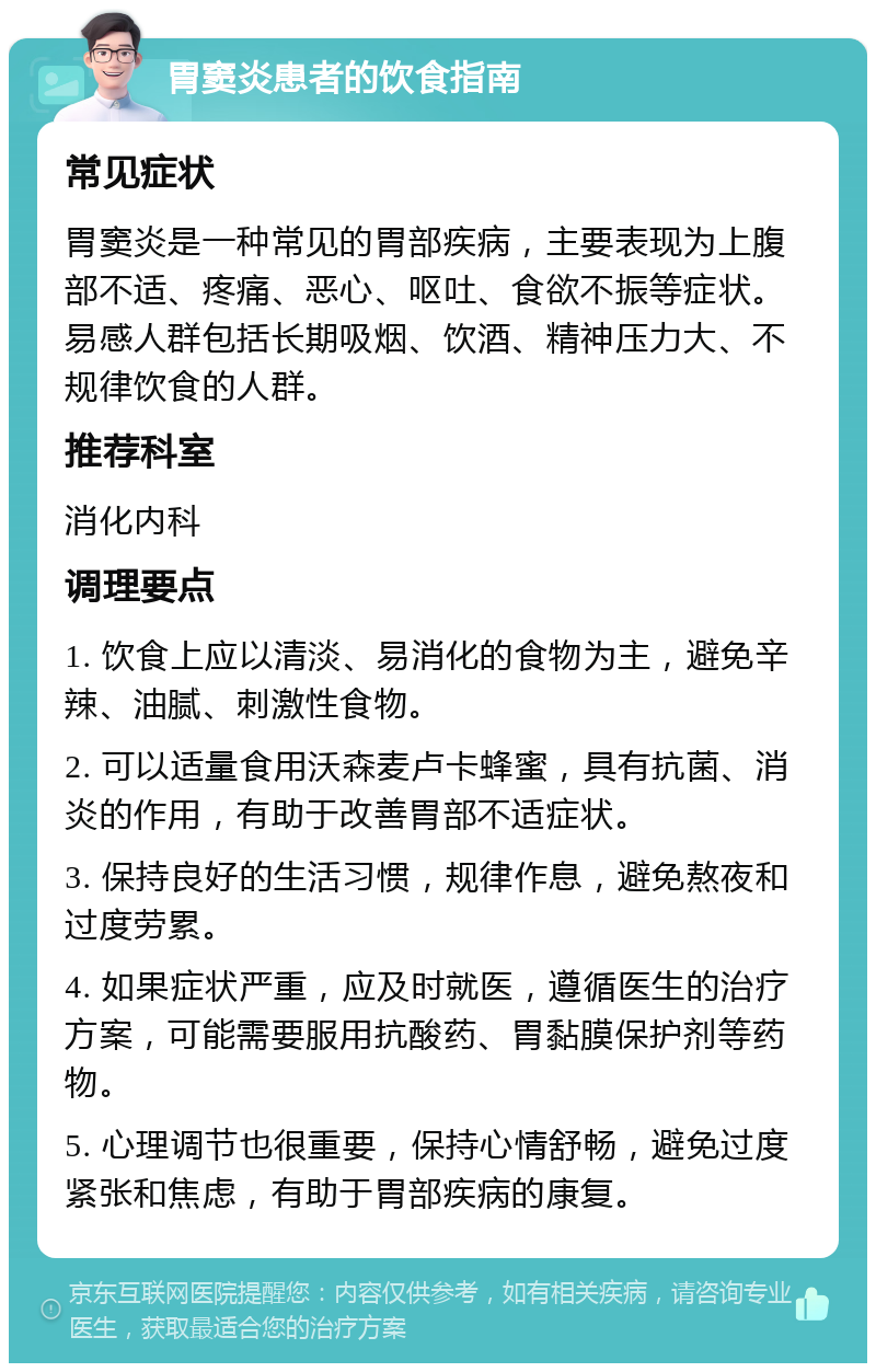 胃窦炎患者的饮食指南 常见症状 胃窦炎是一种常见的胃部疾病，主要表现为上腹部不适、疼痛、恶心、呕吐、食欲不振等症状。易感人群包括长期吸烟、饮酒、精神压力大、不规律饮食的人群。 推荐科室 消化内科 调理要点 1. 饮食上应以清淡、易消化的食物为主，避免辛辣、油腻、刺激性食物。 2. 可以适量食用沃森麦卢卡蜂蜜，具有抗菌、消炎的作用，有助于改善胃部不适症状。 3. 保持良好的生活习惯，规律作息，避免熬夜和过度劳累。 4. 如果症状严重，应及时就医，遵循医生的治疗方案，可能需要服用抗酸药、胃黏膜保护剂等药物。 5. 心理调节也很重要，保持心情舒畅，避免过度紧张和焦虑，有助于胃部疾病的康复。