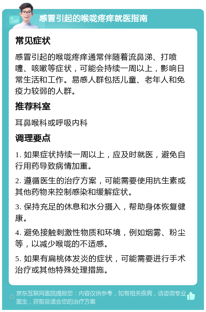 感冒引起的喉咙疼痒就医指南 常见症状 感冒引起的喉咙疼痒通常伴随着流鼻涕、打喷嚏、咳嗽等症状，可能会持续一周以上，影响日常生活和工作。易感人群包括儿童、老年人和免疫力较弱的人群。 推荐科室 耳鼻喉科或呼吸内科 调理要点 1. 如果症状持续一周以上，应及时就医，避免自行用药导致病情加重。 2. 遵循医生的治疗方案，可能需要使用抗生素或其他药物来控制感染和缓解症状。 3. 保持充足的休息和水分摄入，帮助身体恢复健康。 4. 避免接触刺激性物质和环境，例如烟雾、粉尘等，以减少喉咙的不适感。 5. 如果有扁桃体发炎的症状，可能需要进行手术治疗或其他特殊处理措施。