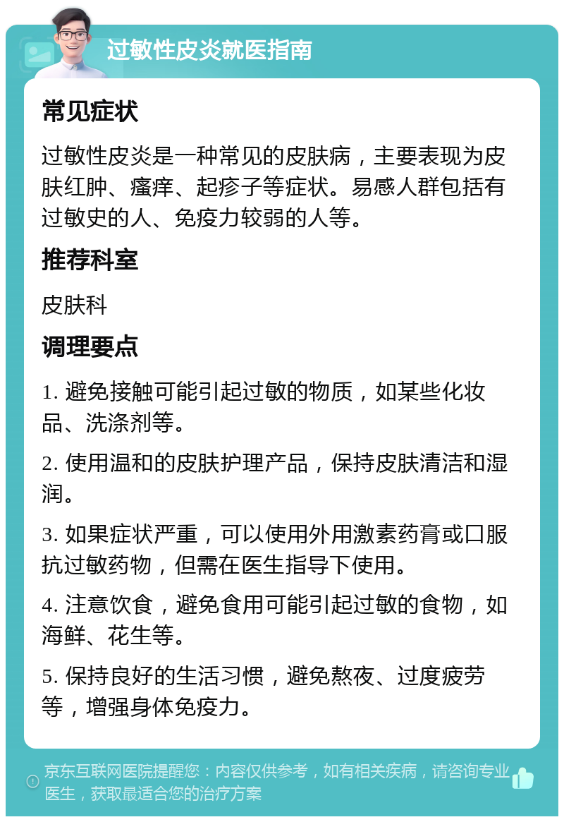 过敏性皮炎就医指南 常见症状 过敏性皮炎是一种常见的皮肤病，主要表现为皮肤红肿、瘙痒、起疹子等症状。易感人群包括有过敏史的人、免疫力较弱的人等。 推荐科室 皮肤科 调理要点 1. 避免接触可能引起过敏的物质，如某些化妆品、洗涤剂等。 2. 使用温和的皮肤护理产品，保持皮肤清洁和湿润。 3. 如果症状严重，可以使用外用激素药膏或口服抗过敏药物，但需在医生指导下使用。 4. 注意饮食，避免食用可能引起过敏的食物，如海鲜、花生等。 5. 保持良好的生活习惯，避免熬夜、过度疲劳等，增强身体免疫力。