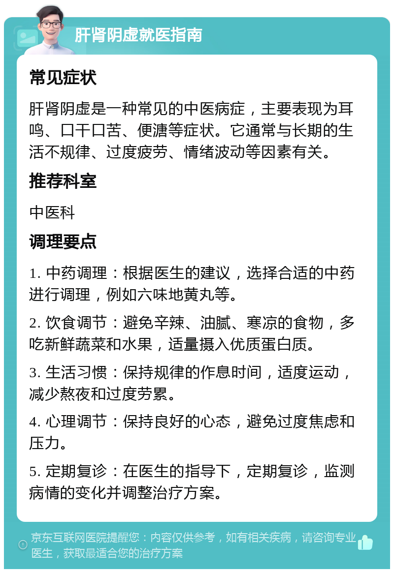 肝肾阴虚就医指南 常见症状 肝肾阴虚是一种常见的中医病症，主要表现为耳鸣、口干口苦、便溏等症状。它通常与长期的生活不规律、过度疲劳、情绪波动等因素有关。 推荐科室 中医科 调理要点 1. 中药调理：根据医生的建议，选择合适的中药进行调理，例如六味地黄丸等。 2. 饮食调节：避免辛辣、油腻、寒凉的食物，多吃新鲜蔬菜和水果，适量摄入优质蛋白质。 3. 生活习惯：保持规律的作息时间，适度运动，减少熬夜和过度劳累。 4. 心理调节：保持良好的心态，避免过度焦虑和压力。 5. 定期复诊：在医生的指导下，定期复诊，监测病情的变化并调整治疗方案。