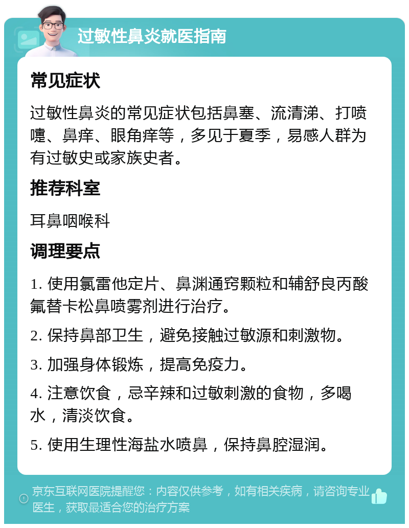 过敏性鼻炎就医指南 常见症状 过敏性鼻炎的常见症状包括鼻塞、流清涕、打喷嚏、鼻痒、眼角痒等，多见于夏季，易感人群为有过敏史或家族史者。 推荐科室 耳鼻咽喉科 调理要点 1. 使用氯雷他定片、鼻渊通窍颗粒和辅舒良丙酸氟替卡松鼻喷雾剂进行治疗。 2. 保持鼻部卫生，避免接触过敏源和刺激物。 3. 加强身体锻炼，提高免疫力。 4. 注意饮食，忌辛辣和过敏刺激的食物，多喝水，清淡饮食。 5. 使用生理性海盐水喷鼻，保持鼻腔湿润。