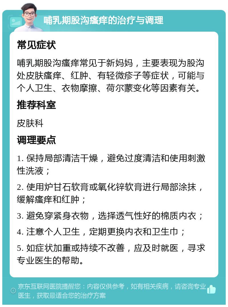 哺乳期股沟瘙痒的治疗与调理 常见症状 哺乳期股沟瘙痒常见于新妈妈，主要表现为股沟处皮肤瘙痒、红肿、有轻微疹子等症状，可能与个人卫生、衣物摩擦、荷尔蒙变化等因素有关。 推荐科室 皮肤科 调理要点 1. 保持局部清洁干燥，避免过度清洁和使用刺激性洗液； 2. 使用炉甘石软膏或氧化锌软膏进行局部涂抹，缓解瘙痒和红肿； 3. 避免穿紧身衣物，选择透气性好的棉质内衣； 4. 注意个人卫生，定期更换内衣和卫生巾； 5. 如症状加重或持续不改善，应及时就医，寻求专业医生的帮助。