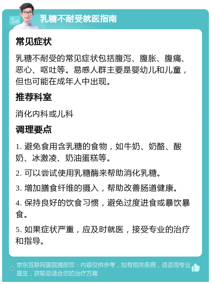 乳糖不耐受就医指南 常见症状 乳糖不耐受的常见症状包括腹泻、腹胀、腹痛、恶心、呕吐等。易感人群主要是婴幼儿和儿童，但也可能在成年人中出现。 推荐科室 消化内科或儿科 调理要点 1. 避免食用含乳糖的食物，如牛奶、奶酪、酸奶、冰激凌、奶油蛋糕等。 2. 可以尝试使用乳糖酶来帮助消化乳糖。 3. 增加膳食纤维的摄入，帮助改善肠道健康。 4. 保持良好的饮食习惯，避免过度进食或暴饮暴食。 5. 如果症状严重，应及时就医，接受专业的治疗和指导。