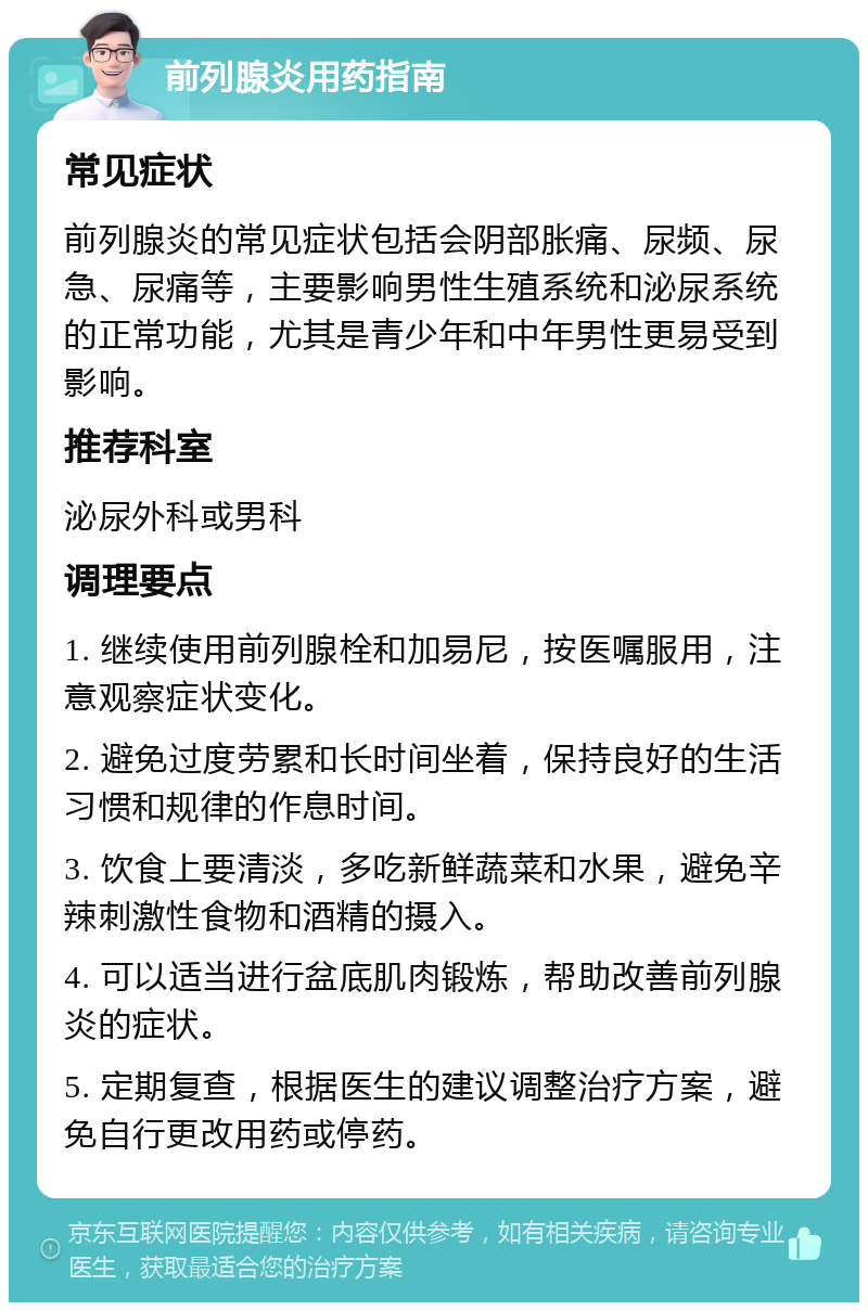 前列腺炎用药指南 常见症状 前列腺炎的常见症状包括会阴部胀痛、尿频、尿急、尿痛等，主要影响男性生殖系统和泌尿系统的正常功能，尤其是青少年和中年男性更易受到影响。 推荐科室 泌尿外科或男科 调理要点 1. 继续使用前列腺栓和加易尼，按医嘱服用，注意观察症状变化。 2. 避免过度劳累和长时间坐着，保持良好的生活习惯和规律的作息时间。 3. 饮食上要清淡，多吃新鲜蔬菜和水果，避免辛辣刺激性食物和酒精的摄入。 4. 可以适当进行盆底肌肉锻炼，帮助改善前列腺炎的症状。 5. 定期复查，根据医生的建议调整治疗方案，避免自行更改用药或停药。