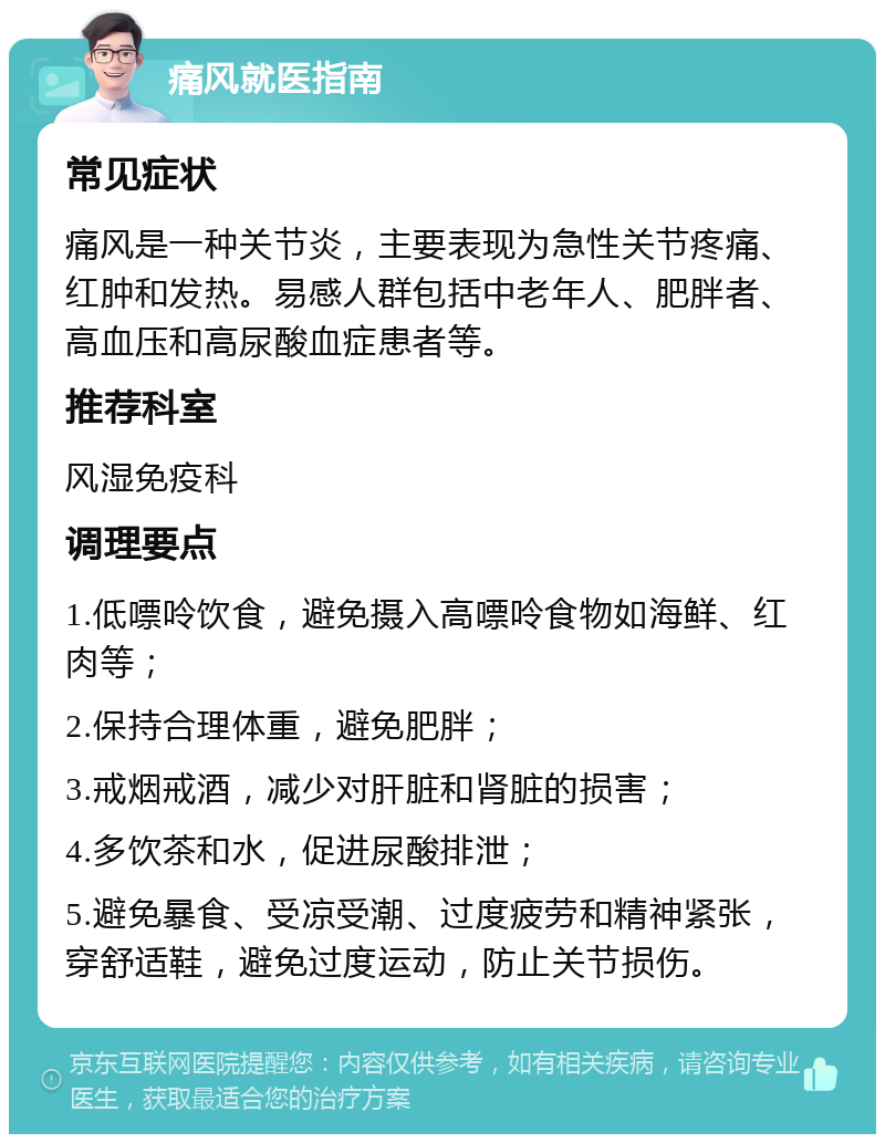 痛风就医指南 常见症状 痛风是一种关节炎，主要表现为急性关节疼痛、红肿和发热。易感人群包括中老年人、肥胖者、高血压和高尿酸血症患者等。 推荐科室 风湿免疫科 调理要点 1.低嘌呤饮食，避免摄入高嘌呤食物如海鲜、红肉等； 2.保持合理体重，避免肥胖； 3.戒烟戒酒，减少对肝脏和肾脏的损害； 4.多饮茶和水，促进尿酸排泄； 5.避免暴食、受凉受潮、过度疲劳和精神紧张，穿舒适鞋，避免过度运动，防止关节损伤。