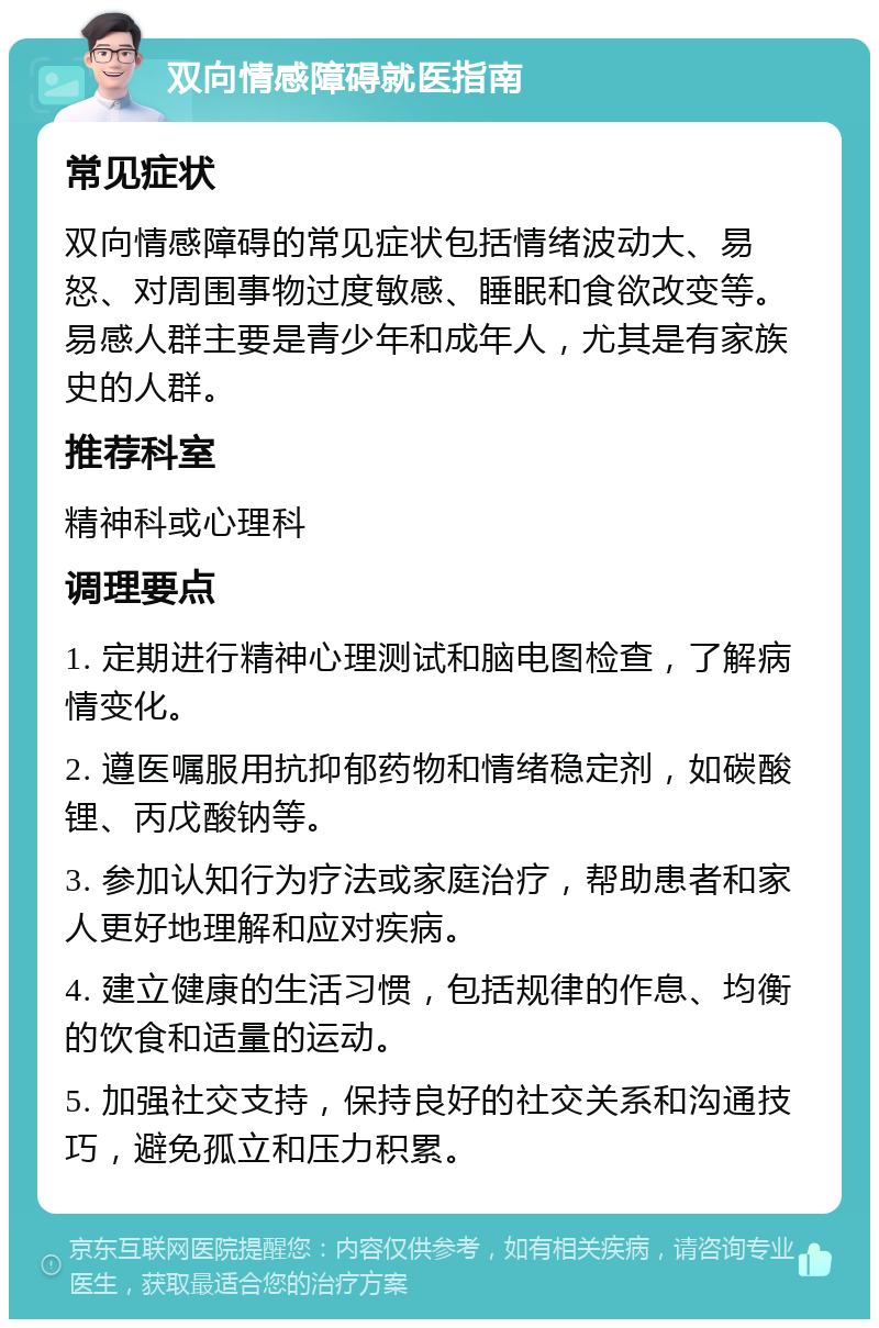 双向情感障碍就医指南 常见症状 双向情感障碍的常见症状包括情绪波动大、易怒、对周围事物过度敏感、睡眠和食欲改变等。易感人群主要是青少年和成年人，尤其是有家族史的人群。 推荐科室 精神科或心理科 调理要点 1. 定期进行精神心理测试和脑电图检查，了解病情变化。 2. 遵医嘱服用抗抑郁药物和情绪稳定剂，如碳酸锂、丙戊酸钠等。 3. 参加认知行为疗法或家庭治疗，帮助患者和家人更好地理解和应对疾病。 4. 建立健康的生活习惯，包括规律的作息、均衡的饮食和适量的运动。 5. 加强社交支持，保持良好的社交关系和沟通技巧，避免孤立和压力积累。