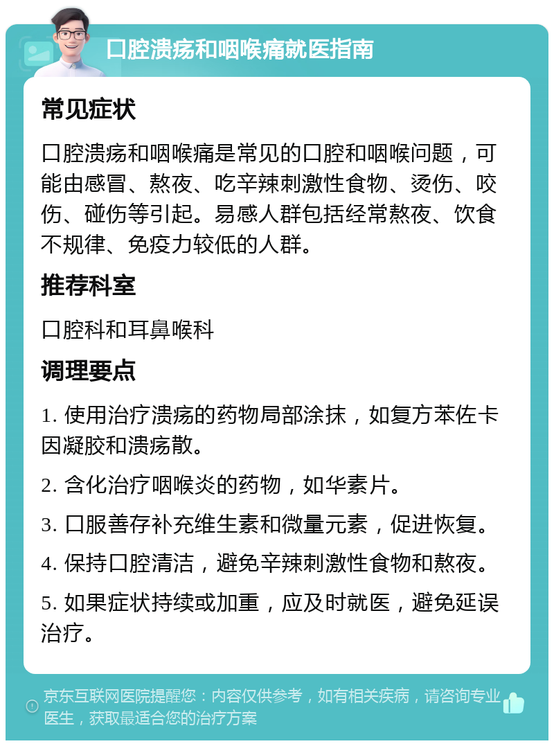 口腔溃疡和咽喉痛就医指南 常见症状 口腔溃疡和咽喉痛是常见的口腔和咽喉问题，可能由感冒、熬夜、吃辛辣刺激性食物、烫伤、咬伤、碰伤等引起。易感人群包括经常熬夜、饮食不规律、免疫力较低的人群。 推荐科室 口腔科和耳鼻喉科 调理要点 1. 使用治疗溃疡的药物局部涂抹，如复方苯佐卡因凝胶和溃疡散。 2. 含化治疗咽喉炎的药物，如华素片。 3. 口服善存补充维生素和微量元素，促进恢复。 4. 保持口腔清洁，避免辛辣刺激性食物和熬夜。 5. 如果症状持续或加重，应及时就医，避免延误治疗。