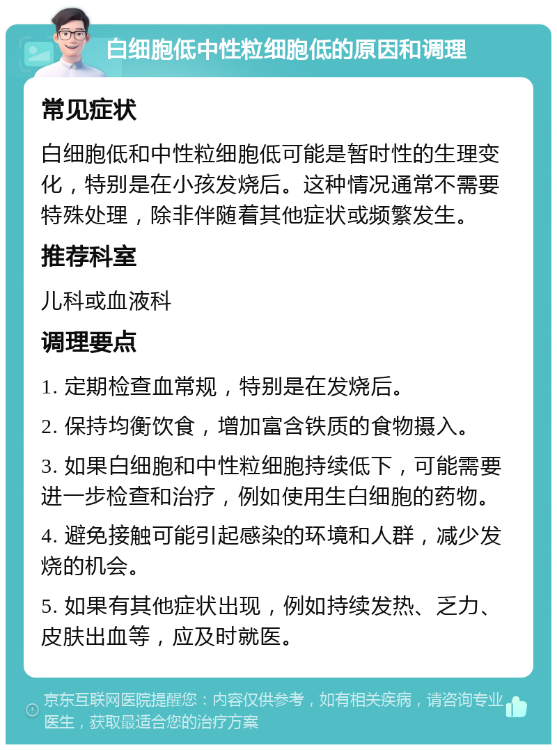 白细胞低中性粒细胞低的原因和调理 常见症状 白细胞低和中性粒细胞低可能是暂时性的生理变化，特别是在小孩发烧后。这种情况通常不需要特殊处理，除非伴随着其他症状或频繁发生。 推荐科室 儿科或血液科 调理要点 1. 定期检查血常规，特别是在发烧后。 2. 保持均衡饮食，增加富含铁质的食物摄入。 3. 如果白细胞和中性粒细胞持续低下，可能需要进一步检查和治疗，例如使用生白细胞的药物。 4. 避免接触可能引起感染的环境和人群，减少发烧的机会。 5. 如果有其他症状出现，例如持续发热、乏力、皮肤出血等，应及时就医。