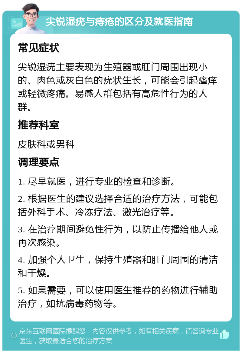 尖锐湿疣与痔疮的区分及就医指南 常见症状 尖锐湿疣主要表现为生殖器或肛门周围出现小的、肉色或灰白色的疣状生长，可能会引起瘙痒或轻微疼痛。易感人群包括有高危性行为的人群。 推荐科室 皮肤科或男科 调理要点 1. 尽早就医，进行专业的检查和诊断。 2. 根据医生的建议选择合适的治疗方法，可能包括外科手术、冷冻疗法、激光治疗等。 3. 在治疗期间避免性行为，以防止传播给他人或再次感染。 4. 加强个人卫生，保持生殖器和肛门周围的清洁和干燥。 5. 如果需要，可以使用医生推荐的药物进行辅助治疗，如抗病毒药物等。