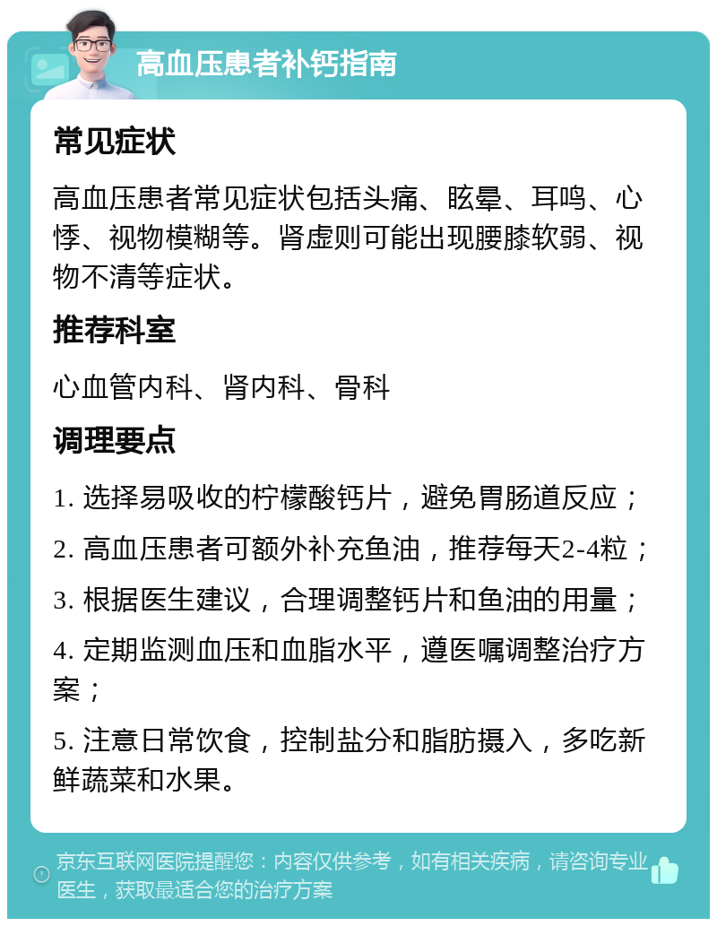 高血压患者补钙指南 常见症状 高血压患者常见症状包括头痛、眩晕、耳鸣、心悸、视物模糊等。肾虚则可能出现腰膝软弱、视物不清等症状。 推荐科室 心血管内科、肾内科、骨科 调理要点 1. 选择易吸收的柠檬酸钙片，避免胃肠道反应； 2. 高血压患者可额外补充鱼油，推荐每天2-4粒； 3. 根据医生建议，合理调整钙片和鱼油的用量； 4. 定期监测血压和血脂水平，遵医嘱调整治疗方案； 5. 注意日常饮食，控制盐分和脂肪摄入，多吃新鲜蔬菜和水果。