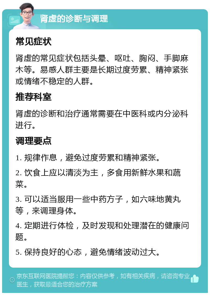 肾虚的诊断与调理 常见症状 肾虚的常见症状包括头晕、呕吐、胸闷、手脚麻木等。易感人群主要是长期过度劳累、精神紧张或情绪不稳定的人群。 推荐科室 肾虚的诊断和治疗通常需要在中医科或内分泌科进行。 调理要点 1. 规律作息，避免过度劳累和精神紧张。 2. 饮食上应以清淡为主，多食用新鲜水果和蔬菜。 3. 可以适当服用一些中药方子，如六味地黄丸等，来调理身体。 4. 定期进行体检，及时发现和处理潜在的健康问题。 5. 保持良好的心态，避免情绪波动过大。