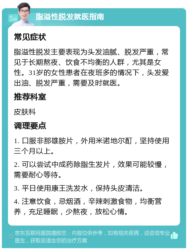 脂溢性脱发就医指南 常见症状 脂溢性脱发主要表现为头发油腻、脱发严重，常见于长期熬夜、饮食不均衡的人群，尤其是女性。31岁的女性患者在夜班多的情况下，头发爱出油、脱发严重，需要及时就医。 推荐科室 皮肤科 调理要点 1. 口服非那雄胺片，外用米诺地尔酊，坚持使用三个月以上。 2. 可以尝试中成药除脂生发片，效果可能较慢，需要耐心等待。 3. 平日使用康王洗发水，保持头皮清洁。 4. 注意饮食，忌烟酒，辛辣刺激食物，均衡营养，充足睡眠，少熬夜，放松心情。