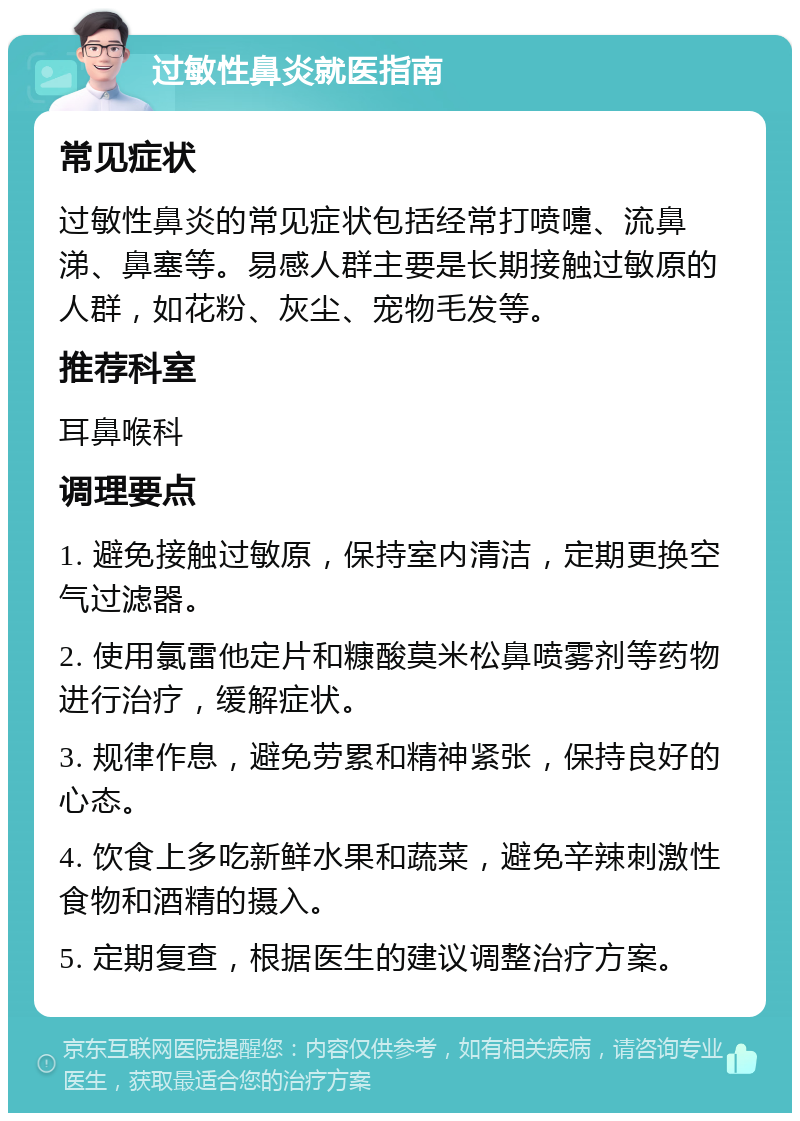 过敏性鼻炎就医指南 常见症状 过敏性鼻炎的常见症状包括经常打喷嚏、流鼻涕、鼻塞等。易感人群主要是长期接触过敏原的人群，如花粉、灰尘、宠物毛发等。 推荐科室 耳鼻喉科 调理要点 1. 避免接触过敏原，保持室内清洁，定期更换空气过滤器。 2. 使用氯雷他定片和糠酸莫米松鼻喷雾剂等药物进行治疗，缓解症状。 3. 规律作息，避免劳累和精神紧张，保持良好的心态。 4. 饮食上多吃新鲜水果和蔬菜，避免辛辣刺激性食物和酒精的摄入。 5. 定期复查，根据医生的建议调整治疗方案。