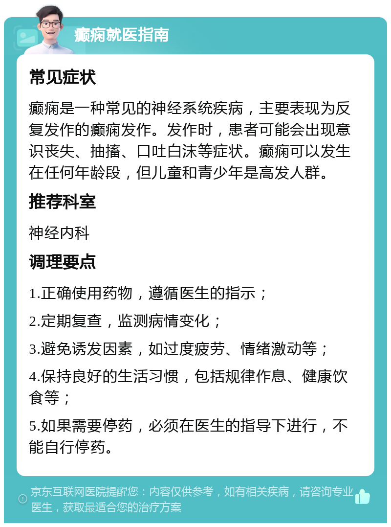 癫痫就医指南 常见症状 癫痫是一种常见的神经系统疾病，主要表现为反复发作的癫痫发作。发作时，患者可能会出现意识丧失、抽搐、口吐白沫等症状。癫痫可以发生在任何年龄段，但儿童和青少年是高发人群。 推荐科室 神经内科 调理要点 1.正确使用药物，遵循医生的指示； 2.定期复查，监测病情变化； 3.避免诱发因素，如过度疲劳、情绪激动等； 4.保持良好的生活习惯，包括规律作息、健康饮食等； 5.如果需要停药，必须在医生的指导下进行，不能自行停药。