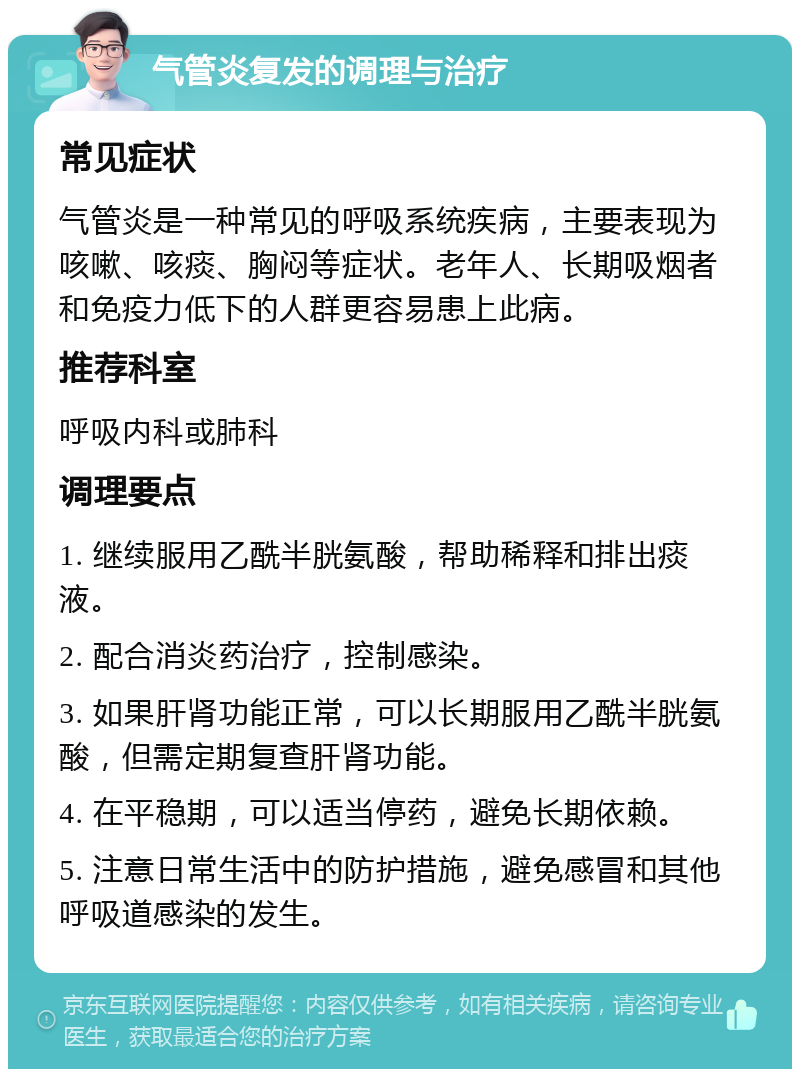 气管炎复发的调理与治疗 常见症状 气管炎是一种常见的呼吸系统疾病，主要表现为咳嗽、咳痰、胸闷等症状。老年人、长期吸烟者和免疫力低下的人群更容易患上此病。 推荐科室 呼吸内科或肺科 调理要点 1. 继续服用乙酰半胱氨酸，帮助稀释和排出痰液。 2. 配合消炎药治疗，控制感染。 3. 如果肝肾功能正常，可以长期服用乙酰半胱氨酸，但需定期复查肝肾功能。 4. 在平稳期，可以适当停药，避免长期依赖。 5. 注意日常生活中的防护措施，避免感冒和其他呼吸道感染的发生。