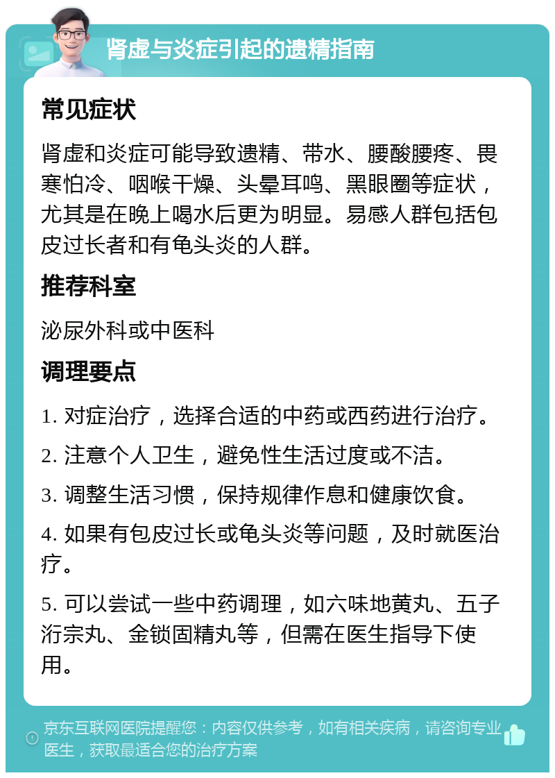 肾虚与炎症引起的遗精指南 常见症状 肾虚和炎症可能导致遗精、带水、腰酸腰疼、畏寒怕冷、咽喉干燥、头晕耳鸣、黑眼圈等症状，尤其是在晚上喝水后更为明显。易感人群包括包皮过长者和有龟头炎的人群。 推荐科室 泌尿外科或中医科 调理要点 1. 对症治疗，选择合适的中药或西药进行治疗。 2. 注意个人卫生，避免性生活过度或不洁。 3. 调整生活习惯，保持规律作息和健康饮食。 4. 如果有包皮过长或龟头炎等问题，及时就医治疗。 5. 可以尝试一些中药调理，如六味地黄丸、五子洐宗丸、金锁固精丸等，但需在医生指导下使用。