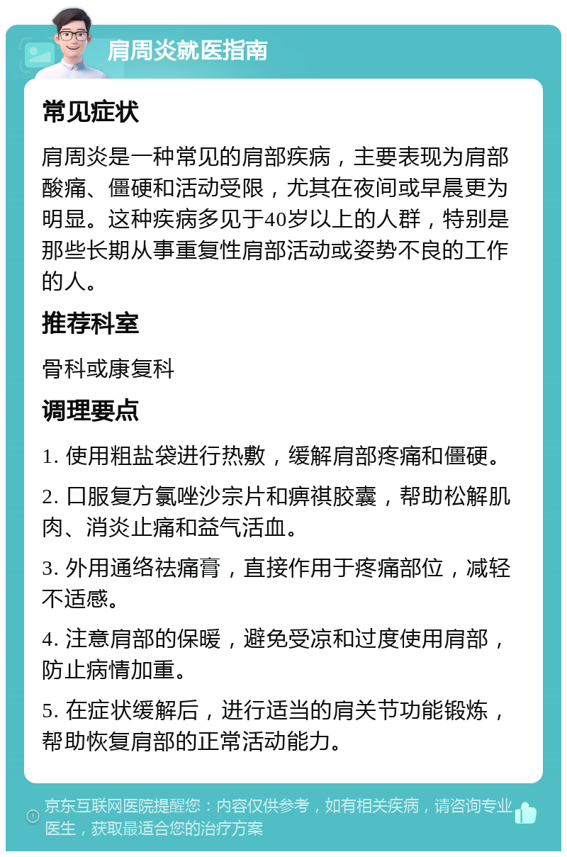 肩周炎就医指南 常见症状 肩周炎是一种常见的肩部疾病，主要表现为肩部酸痛、僵硬和活动受限，尤其在夜间或早晨更为明显。这种疾病多见于40岁以上的人群，特别是那些长期从事重复性肩部活动或姿势不良的工作的人。 推荐科室 骨科或康复科 调理要点 1. 使用粗盐袋进行热敷，缓解肩部疼痛和僵硬。 2. 口服复方氯唑沙宗片和痹祺胶囊，帮助松解肌肉、消炎止痛和益气活血。 3. 外用通络祛痛膏，直接作用于疼痛部位，减轻不适感。 4. 注意肩部的保暖，避免受凉和过度使用肩部，防止病情加重。 5. 在症状缓解后，进行适当的肩关节功能锻炼，帮助恢复肩部的正常活动能力。