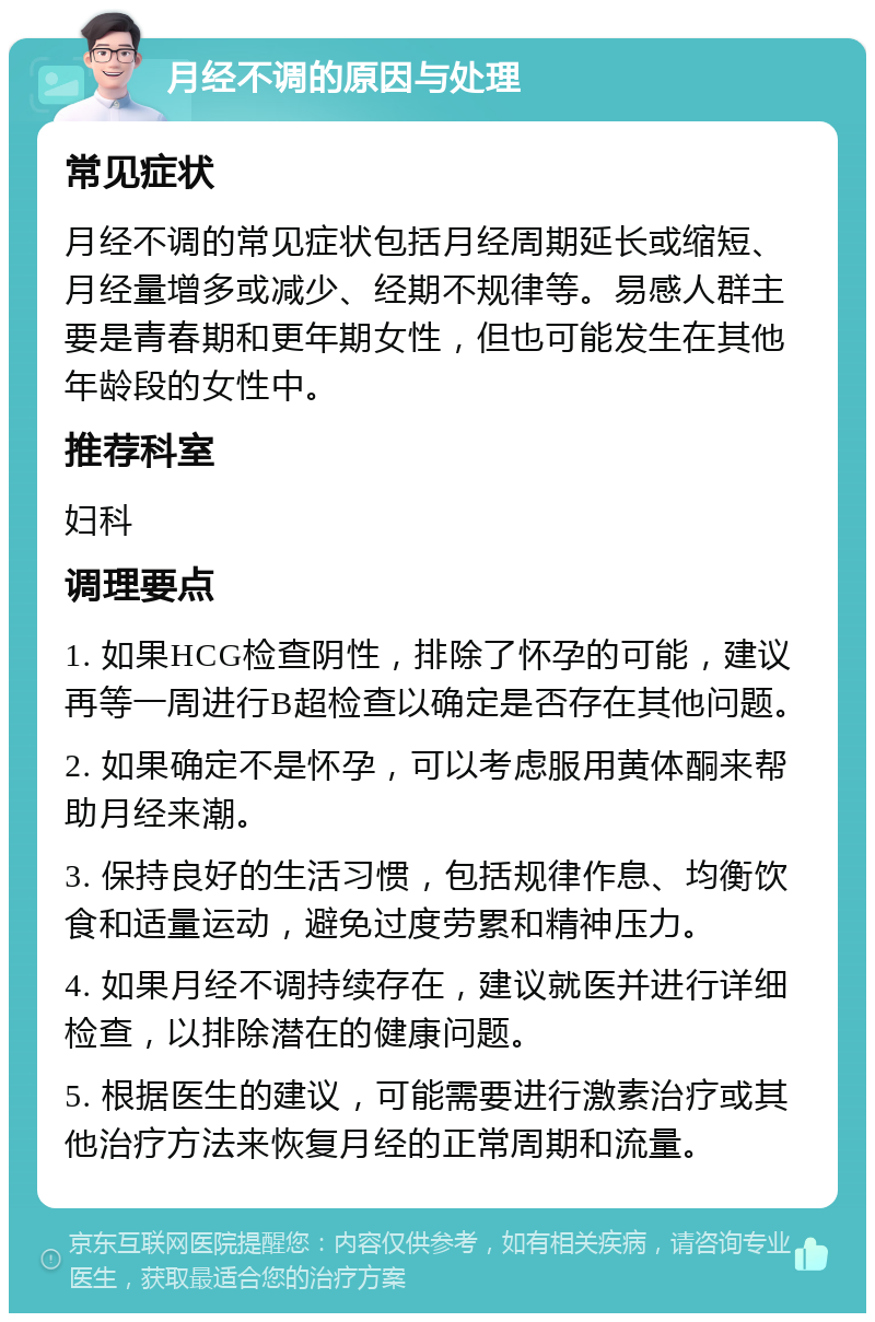 月经不调的原因与处理 常见症状 月经不调的常见症状包括月经周期延长或缩短、月经量增多或减少、经期不规律等。易感人群主要是青春期和更年期女性，但也可能发生在其他年龄段的女性中。 推荐科室 妇科 调理要点 1. 如果HCG检查阴性，排除了怀孕的可能，建议再等一周进行B超检查以确定是否存在其他问题。 2. 如果确定不是怀孕，可以考虑服用黄体酮来帮助月经来潮。 3. 保持良好的生活习惯，包括规律作息、均衡饮食和适量运动，避免过度劳累和精神压力。 4. 如果月经不调持续存在，建议就医并进行详细检查，以排除潜在的健康问题。 5. 根据医生的建议，可能需要进行激素治疗或其他治疗方法来恢复月经的正常周期和流量。