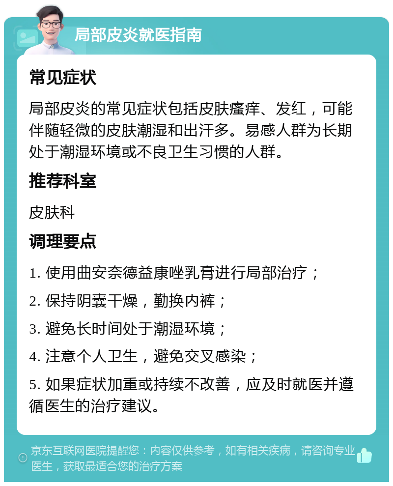 局部皮炎就医指南 常见症状 局部皮炎的常见症状包括皮肤瘙痒、发红，可能伴随轻微的皮肤潮湿和出汗多。易感人群为长期处于潮湿环境或不良卫生习惯的人群。 推荐科室 皮肤科 调理要点 1. 使用曲安奈德益康唑乳膏进行局部治疗； 2. 保持阴囊干燥，勤换内裤； 3. 避免长时间处于潮湿环境； 4. 注意个人卫生，避免交叉感染； 5. 如果症状加重或持续不改善，应及时就医并遵循医生的治疗建议。