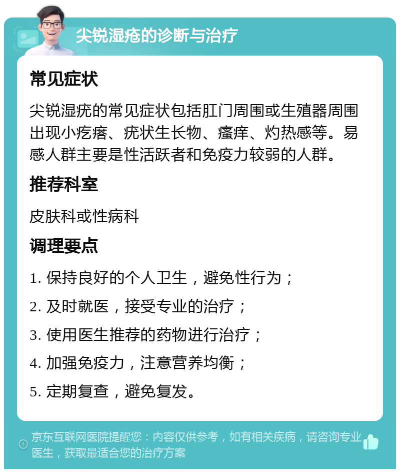 尖锐湿疮的诊断与治疗 常见症状 尖锐湿疣的常见症状包括肛门周围或生殖器周围出现小疙瘩、疣状生长物、瘙痒、灼热感等。易感人群主要是性活跃者和免疫力较弱的人群。 推荐科室 皮肤科或性病科 调理要点 1. 保持良好的个人卫生，避免性行为； 2. 及时就医，接受专业的治疗； 3. 使用医生推荐的药物进行治疗； 4. 加强免疫力，注意营养均衡； 5. 定期复查，避免复发。