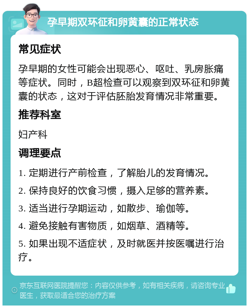 孕早期双环征和卵黄囊的正常状态 常见症状 孕早期的女性可能会出现恶心、呕吐、乳房胀痛等症状。同时，B超检查可以观察到双环征和卵黄囊的状态，这对于评估胚胎发育情况非常重要。 推荐科室 妇产科 调理要点 1. 定期进行产前检查，了解胎儿的发育情况。 2. 保持良好的饮食习惯，摄入足够的营养素。 3. 适当进行孕期运动，如散步、瑜伽等。 4. 避免接触有害物质，如烟草、酒精等。 5. 如果出现不适症状，及时就医并按医嘱进行治疗。