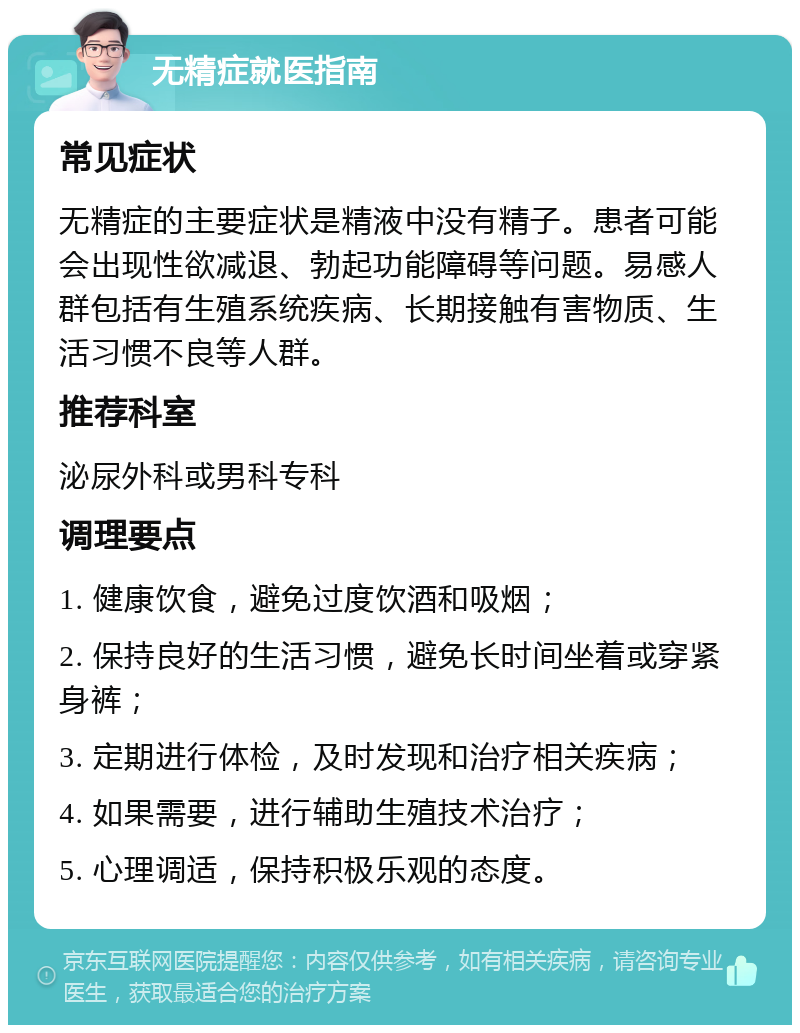 无精症就医指南 常见症状 无精症的主要症状是精液中没有精子。患者可能会出现性欲减退、勃起功能障碍等问题。易感人群包括有生殖系统疾病、长期接触有害物质、生活习惯不良等人群。 推荐科室 泌尿外科或男科专科 调理要点 1. 健康饮食，避免过度饮酒和吸烟； 2. 保持良好的生活习惯，避免长时间坐着或穿紧身裤； 3. 定期进行体检，及时发现和治疗相关疾病； 4. 如果需要，进行辅助生殖技术治疗； 5. 心理调适，保持积极乐观的态度。