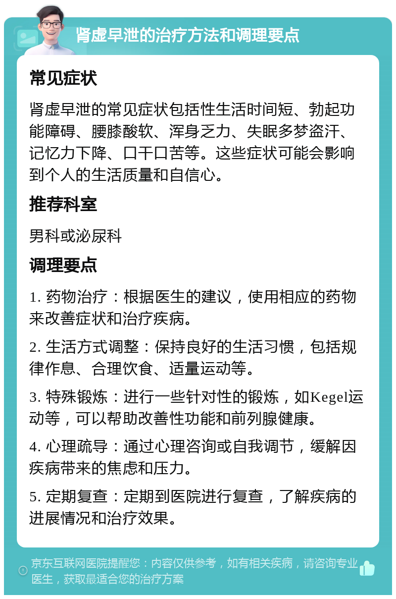 肾虚早泄的治疗方法和调理要点 常见症状 肾虚早泄的常见症状包括性生活时间短、勃起功能障碍、腰膝酸软、浑身乏力、失眠多梦盗汗、记忆力下降、口干口苦等。这些症状可能会影响到个人的生活质量和自信心。 推荐科室 男科或泌尿科 调理要点 1. 药物治疗：根据医生的建议，使用相应的药物来改善症状和治疗疾病。 2. 生活方式调整：保持良好的生活习惯，包括规律作息、合理饮食、适量运动等。 3. 特殊锻炼：进行一些针对性的锻炼，如Kegel运动等，可以帮助改善性功能和前列腺健康。 4. 心理疏导：通过心理咨询或自我调节，缓解因疾病带来的焦虑和压力。 5. 定期复查：定期到医院进行复查，了解疾病的进展情况和治疗效果。