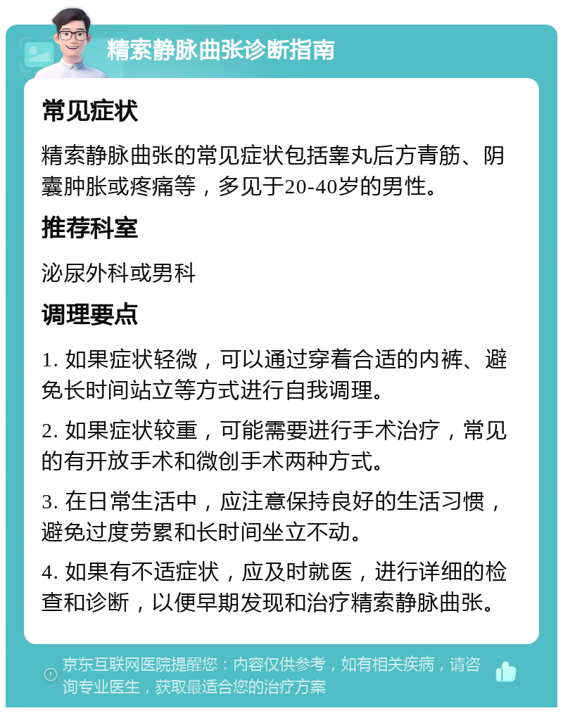 精索静脉曲张诊断指南 常见症状 精索静脉曲张的常见症状包括睾丸后方青筋、阴囊肿胀或疼痛等，多见于20-40岁的男性。 推荐科室 泌尿外科或男科 调理要点 1. 如果症状轻微，可以通过穿着合适的内裤、避免长时间站立等方式进行自我调理。 2. 如果症状较重，可能需要进行手术治疗，常见的有开放手术和微创手术两种方式。 3. 在日常生活中，应注意保持良好的生活习惯，避免过度劳累和长时间坐立不动。 4. 如果有不适症状，应及时就医，进行详细的检查和诊断，以便早期发现和治疗精索静脉曲张。