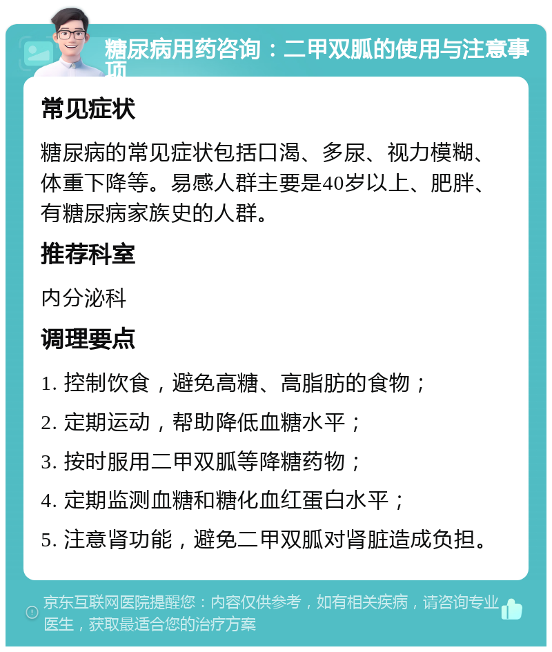 糖尿病用药咨询：二甲双胍的使用与注意事项 常见症状 糖尿病的常见症状包括口渴、多尿、视力模糊、体重下降等。易感人群主要是40岁以上、肥胖、有糖尿病家族史的人群。 推荐科室 内分泌科 调理要点 1. 控制饮食，避免高糖、高脂肪的食物； 2. 定期运动，帮助降低血糖水平； 3. 按时服用二甲双胍等降糖药物； 4. 定期监测血糖和糖化血红蛋白水平； 5. 注意肾功能，避免二甲双胍对肾脏造成负担。