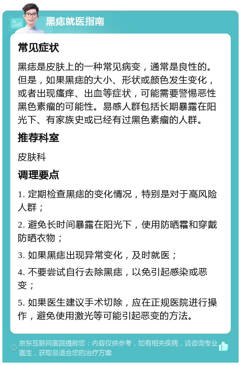 黑痣就医指南 常见症状 黑痣是皮肤上的一种常见病变，通常是良性的。但是，如果黑痣的大小、形状或颜色发生变化，或者出现瘙痒、出血等症状，可能需要警惕恶性黑色素瘤的可能性。易感人群包括长期暴露在阳光下、有家族史或已经有过黑色素瘤的人群。 推荐科室 皮肤科 调理要点 1. 定期检查黑痣的变化情况，特别是对于高风险人群； 2. 避免长时间暴露在阳光下，使用防晒霜和穿戴防晒衣物； 3. 如果黑痣出现异常变化，及时就医； 4. 不要尝试自行去除黑痣，以免引起感染或恶变； 5. 如果医生建议手术切除，应在正规医院进行操作，避免使用激光等可能引起恶变的方法。