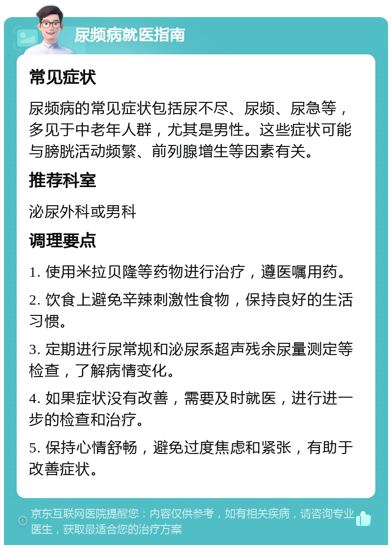 尿频病就医指南 常见症状 尿频病的常见症状包括尿不尽、尿频、尿急等，多见于中老年人群，尤其是男性。这些症状可能与膀胱活动频繁、前列腺增生等因素有关。 推荐科室 泌尿外科或男科 调理要点 1. 使用米拉贝隆等药物进行治疗，遵医嘱用药。 2. 饮食上避免辛辣刺激性食物，保持良好的生活习惯。 3. 定期进行尿常规和泌尿系超声残余尿量测定等检查，了解病情变化。 4. 如果症状没有改善，需要及时就医，进行进一步的检查和治疗。 5. 保持心情舒畅，避免过度焦虑和紧张，有助于改善症状。