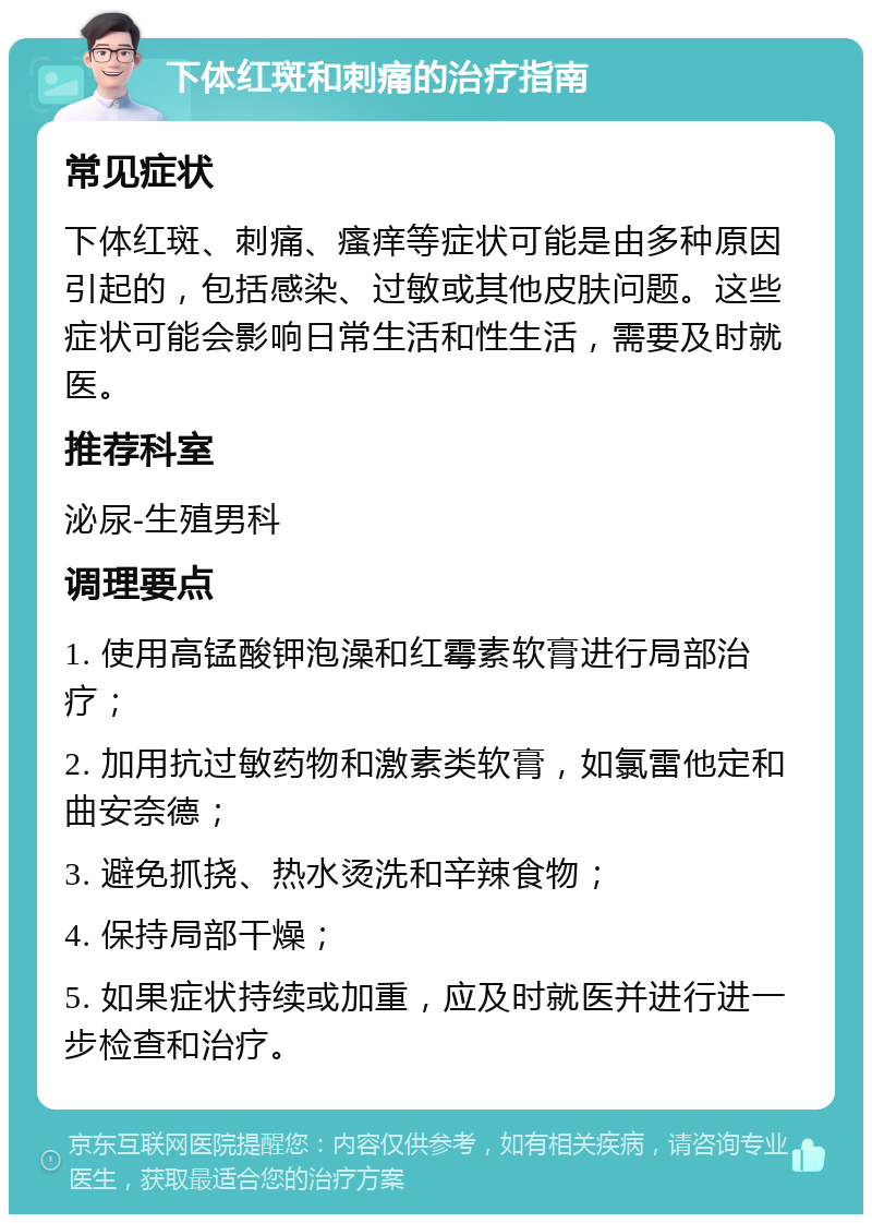 下体红斑和刺痛的治疗指南 常见症状 下体红斑、刺痛、瘙痒等症状可能是由多种原因引起的，包括感染、过敏或其他皮肤问题。这些症状可能会影响日常生活和性生活，需要及时就医。 推荐科室 泌尿-生殖男科 调理要点 1. 使用高锰酸钾泡澡和红霉素软膏进行局部治疗； 2. 加用抗过敏药物和激素类软膏，如氯雷他定和曲安奈德； 3. 避免抓挠、热水烫洗和辛辣食物； 4. 保持局部干燥； 5. 如果症状持续或加重，应及时就医并进行进一步检查和治疗。