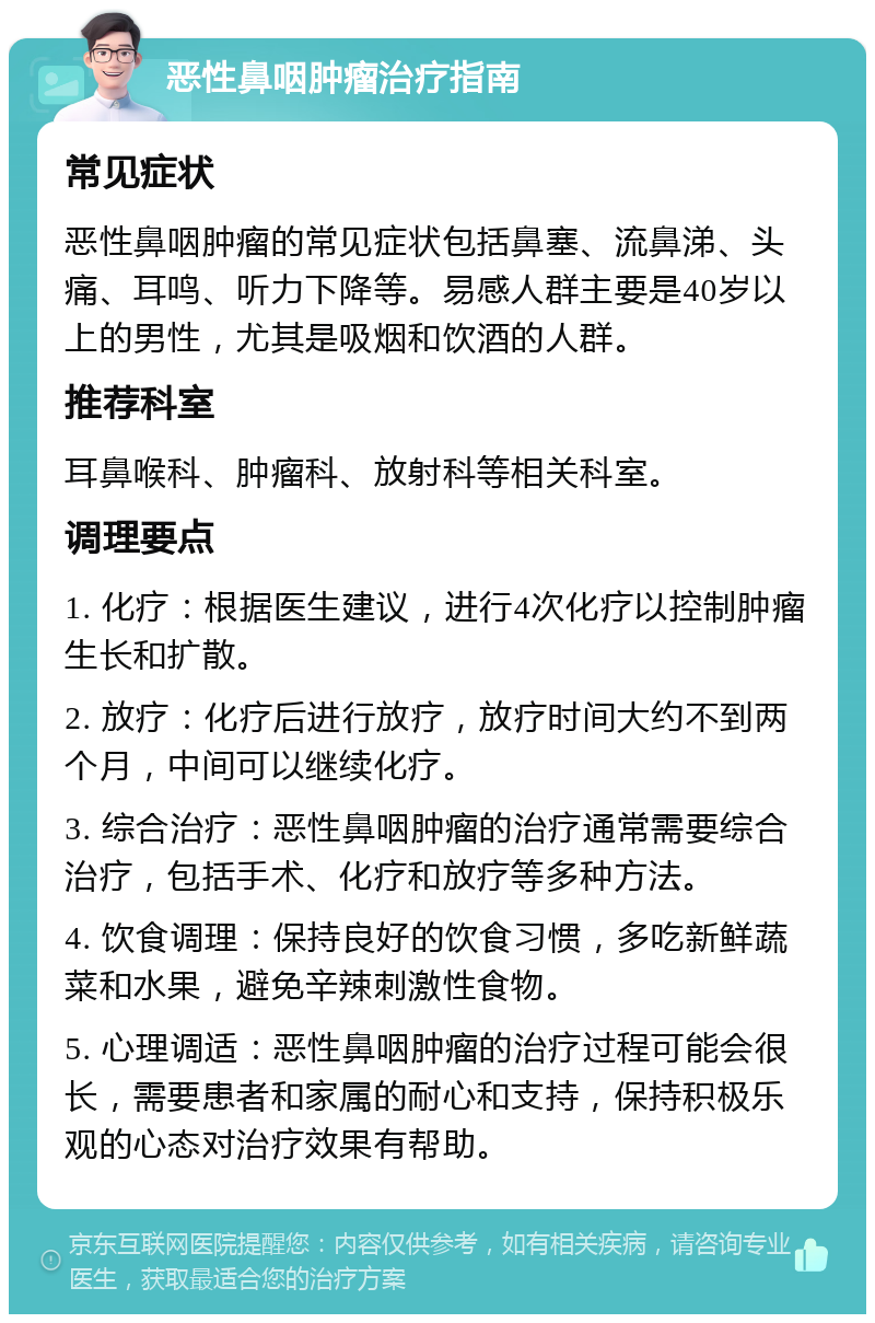 恶性鼻咽肿瘤治疗指南 常见症状 恶性鼻咽肿瘤的常见症状包括鼻塞、流鼻涕、头痛、耳鸣、听力下降等。易感人群主要是40岁以上的男性，尤其是吸烟和饮酒的人群。 推荐科室 耳鼻喉科、肿瘤科、放射科等相关科室。 调理要点 1. 化疗：根据医生建议，进行4次化疗以控制肿瘤生长和扩散。 2. 放疗：化疗后进行放疗，放疗时间大约不到两个月，中间可以继续化疗。 3. 综合治疗：恶性鼻咽肿瘤的治疗通常需要综合治疗，包括手术、化疗和放疗等多种方法。 4. 饮食调理：保持良好的饮食习惯，多吃新鲜蔬菜和水果，避免辛辣刺激性食物。 5. 心理调适：恶性鼻咽肿瘤的治疗过程可能会很长，需要患者和家属的耐心和支持，保持积极乐观的心态对治疗效果有帮助。