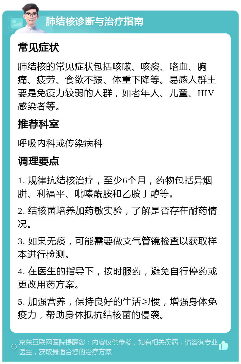 肺结核诊断与治疗指南 常见症状 肺结核的常见症状包括咳嗽、咳痰、咯血、胸痛、疲劳、食欲不振、体重下降等。易感人群主要是免疫力较弱的人群，如老年人、儿童、HIV感染者等。 推荐科室 呼吸内科或传染病科 调理要点 1. 规律抗结核治疗，至少6个月，药物包括异烟肼、利福平、吡嗪酰胺和乙胺丁醇等。 2. 结核菌培养加药敏实验，了解是否存在耐药情况。 3. 如果无痰，可能需要做支气管镜检查以获取样本进行检测。 4. 在医生的指导下，按时服药，避免自行停药或更改用药方案。 5. 加强营养，保持良好的生活习惯，增强身体免疫力，帮助身体抵抗结核菌的侵袭。