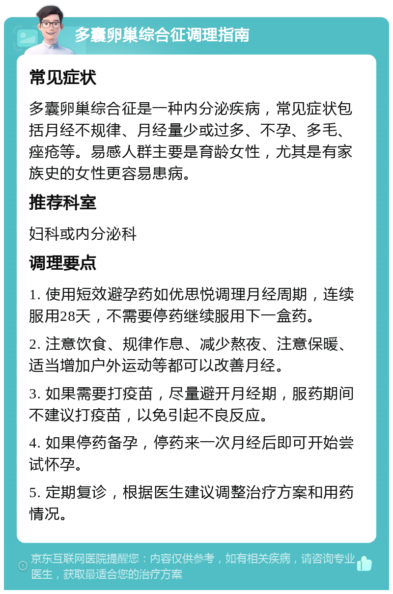 多囊卵巢综合征调理指南 常见症状 多囊卵巢综合征是一种内分泌疾病，常见症状包括月经不规律、月经量少或过多、不孕、多毛、痤疮等。易感人群主要是育龄女性，尤其是有家族史的女性更容易患病。 推荐科室 妇科或内分泌科 调理要点 1. 使用短效避孕药如优思悦调理月经周期，连续服用28天，不需要停药继续服用下一盒药。 2. 注意饮食、规律作息、减少熬夜、注意保暖、适当增加户外运动等都可以改善月经。 3. 如果需要打疫苗，尽量避开月经期，服药期间不建议打疫苗，以免引起不良反应。 4. 如果停药备孕，停药来一次月经后即可开始尝试怀孕。 5. 定期复诊，根据医生建议调整治疗方案和用药情况。